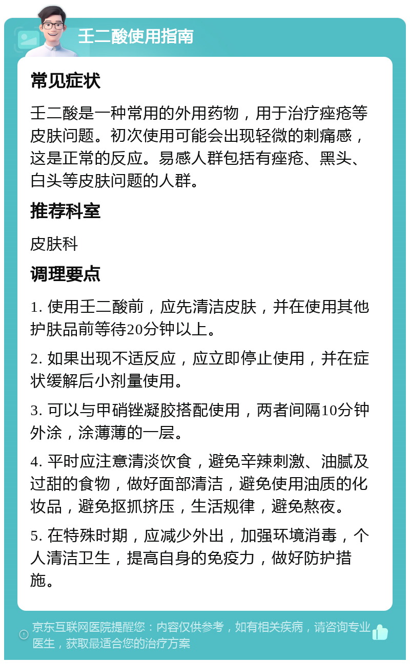 壬二酸使用指南 常见症状 壬二酸是一种常用的外用药物，用于治疗痤疮等皮肤问题。初次使用可能会出现轻微的刺痛感，这是正常的反应。易感人群包括有痤疮、黑头、白头等皮肤问题的人群。 推荐科室 皮肤科 调理要点 1. 使用壬二酸前，应先清洁皮肤，并在使用其他护肤品前等待20分钟以上。 2. 如果出现不适反应，应立即停止使用，并在症状缓解后小剂量使用。 3. 可以与甲硝锉凝胶搭配使用，两者间隔10分钟外涂，涂薄薄的一层。 4. 平时应注意清淡饮食，避免辛辣刺激、油腻及过甜的食物，做好面部清洁，避免使用油质的化妆品，避免抠抓挤压，生活规律，避免熬夜。 5. 在特殊时期，应减少外出，加强环境消毒，个人清洁卫生，提高自身的免疫力，做好防护措施。