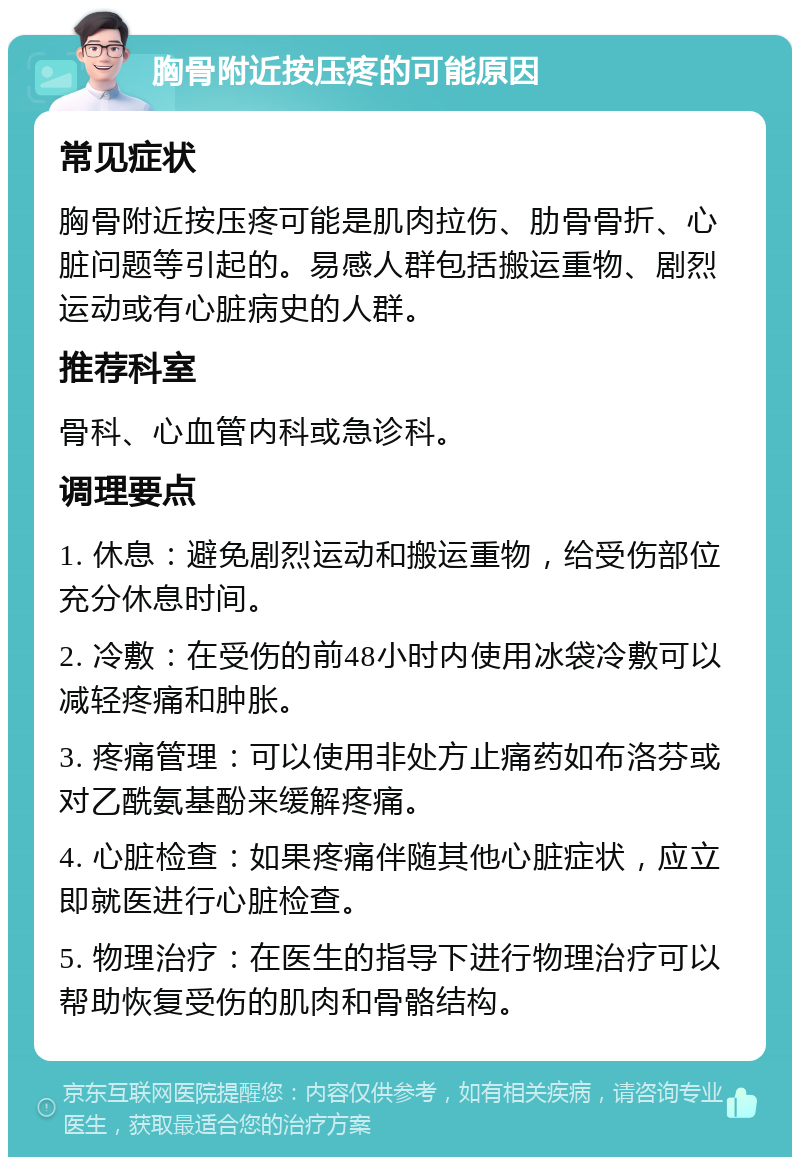 胸骨附近按压疼的可能原因 常见症状 胸骨附近按压疼可能是肌肉拉伤、肋骨骨折、心脏问题等引起的。易感人群包括搬运重物、剧烈运动或有心脏病史的人群。 推荐科室 骨科、心血管内科或急诊科。 调理要点 1. 休息：避免剧烈运动和搬运重物，给受伤部位充分休息时间。 2. 冷敷：在受伤的前48小时内使用冰袋冷敷可以减轻疼痛和肿胀。 3. 疼痛管理：可以使用非处方止痛药如布洛芬或对乙酰氨基酚来缓解疼痛。 4. 心脏检查：如果疼痛伴随其他心脏症状，应立即就医进行心脏检查。 5. 物理治疗：在医生的指导下进行物理治疗可以帮助恢复受伤的肌肉和骨骼结构。