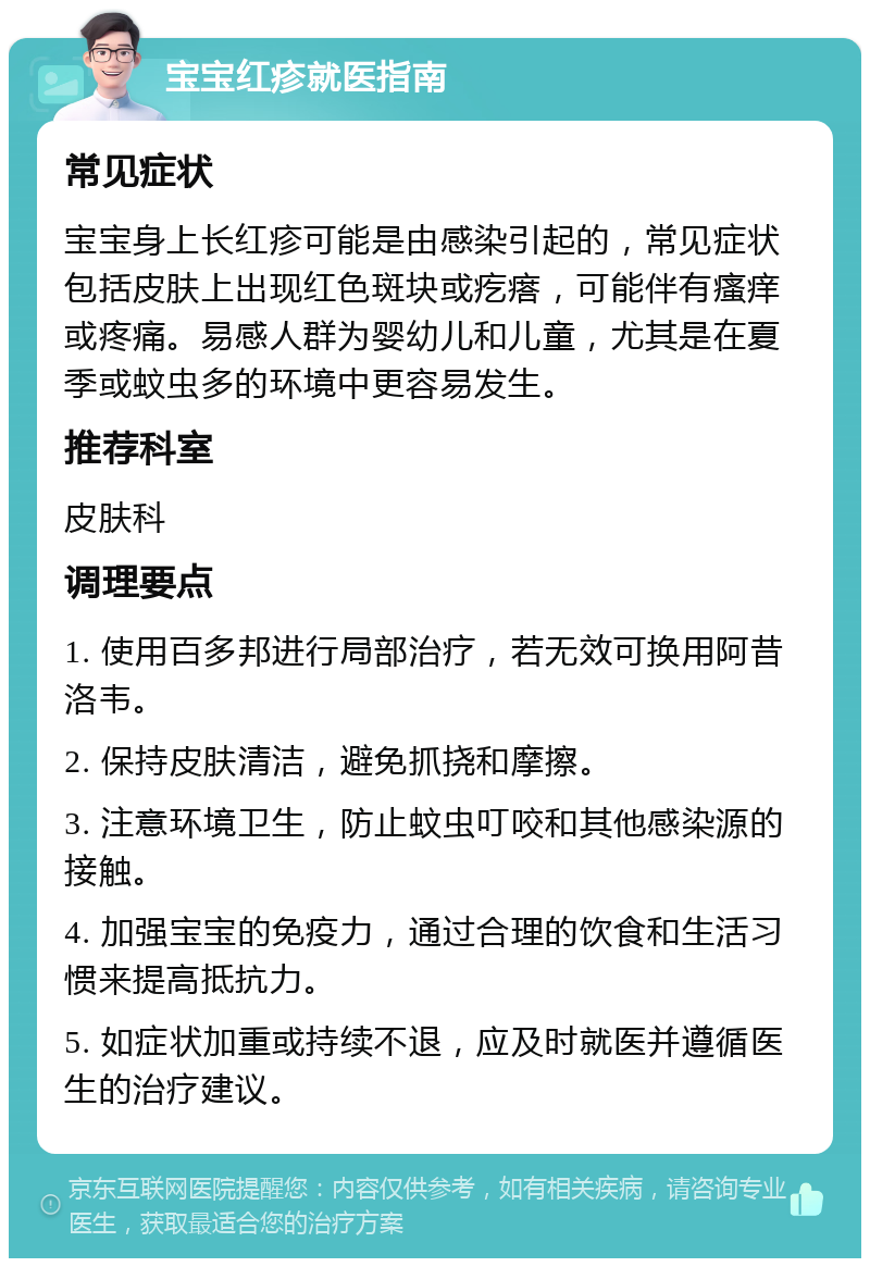 宝宝红疹就医指南 常见症状 宝宝身上长红疹可能是由感染引起的，常见症状包括皮肤上出现红色斑块或疙瘩，可能伴有瘙痒或疼痛。易感人群为婴幼儿和儿童，尤其是在夏季或蚊虫多的环境中更容易发生。 推荐科室 皮肤科 调理要点 1. 使用百多邦进行局部治疗，若无效可换用阿昔洛韦。 2. 保持皮肤清洁，避免抓挠和摩擦。 3. 注意环境卫生，防止蚊虫叮咬和其他感染源的接触。 4. 加强宝宝的免疫力，通过合理的饮食和生活习惯来提高抵抗力。 5. 如症状加重或持续不退，应及时就医并遵循医生的治疗建议。