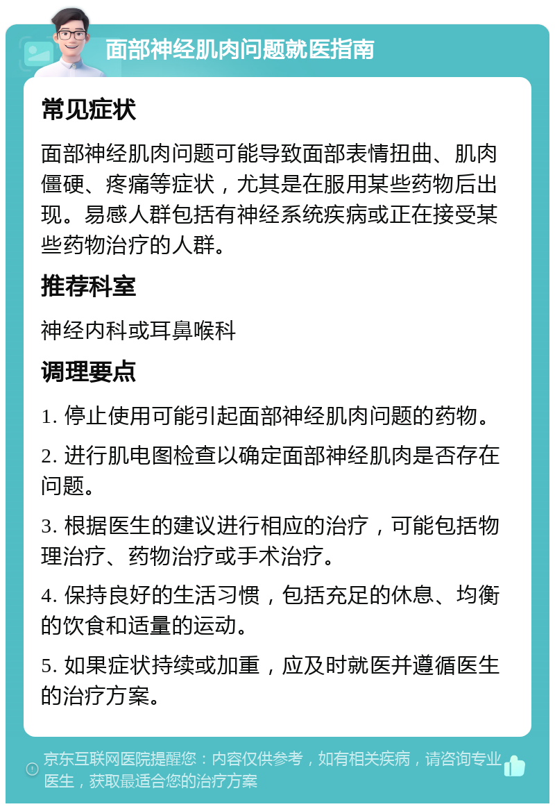 面部神经肌肉问题就医指南 常见症状 面部神经肌肉问题可能导致面部表情扭曲、肌肉僵硬、疼痛等症状，尤其是在服用某些药物后出现。易感人群包括有神经系统疾病或正在接受某些药物治疗的人群。 推荐科室 神经内科或耳鼻喉科 调理要点 1. 停止使用可能引起面部神经肌肉问题的药物。 2. 进行肌电图检查以确定面部神经肌肉是否存在问题。 3. 根据医生的建议进行相应的治疗，可能包括物理治疗、药物治疗或手术治疗。 4. 保持良好的生活习惯，包括充足的休息、均衡的饮食和适量的运动。 5. 如果症状持续或加重，应及时就医并遵循医生的治疗方案。