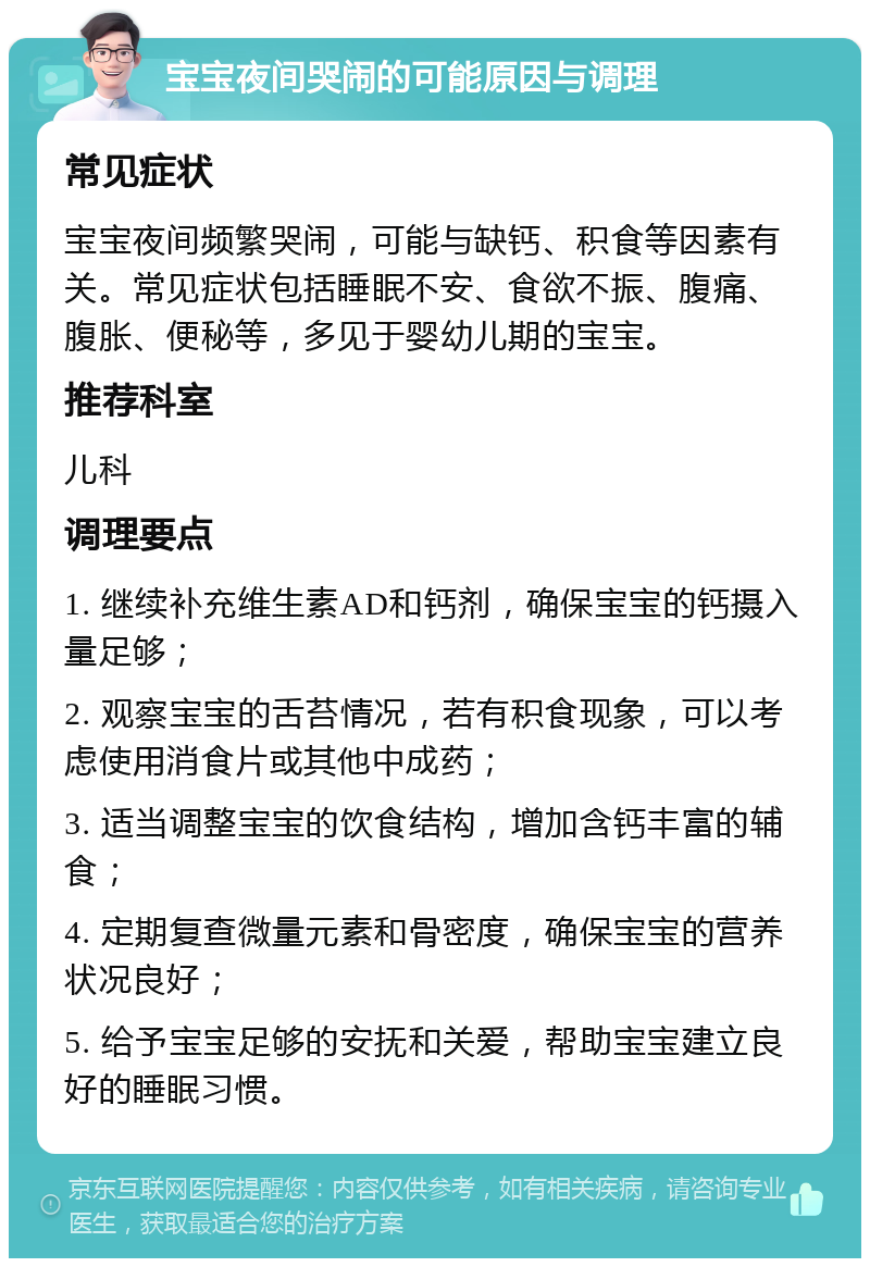 宝宝夜间哭闹的可能原因与调理 常见症状 宝宝夜间频繁哭闹，可能与缺钙、积食等因素有关。常见症状包括睡眠不安、食欲不振、腹痛、腹胀、便秘等，多见于婴幼儿期的宝宝。 推荐科室 儿科 调理要点 1. 继续补充维生素AD和钙剂，确保宝宝的钙摄入量足够； 2. 观察宝宝的舌苔情况，若有积食现象，可以考虑使用消食片或其他中成药； 3. 适当调整宝宝的饮食结构，增加含钙丰富的辅食； 4. 定期复查微量元素和骨密度，确保宝宝的营养状况良好； 5. 给予宝宝足够的安抚和关爱，帮助宝宝建立良好的睡眠习惯。