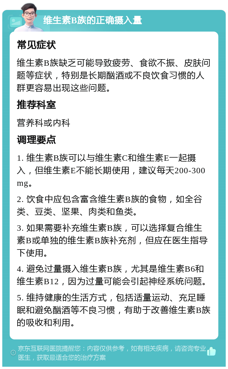 维生素B族的正确摄入量 常见症状 维生素B族缺乏可能导致疲劳、食欲不振、皮肤问题等症状，特别是长期酗酒或不良饮食习惯的人群更容易出现这些问题。 推荐科室 营养科或内科 调理要点 1. 维生素B族可以与维生素C和维生素E一起摄入，但维生素E不能长期使用，建议每天200-300mg。 2. 饮食中应包含富含维生素B族的食物，如全谷类、豆类、坚果、肉类和鱼类。 3. 如果需要补充维生素B族，可以选择复合维生素B或单独的维生素B族补充剂，但应在医生指导下使用。 4. 避免过量摄入维生素B族，尤其是维生素B6和维生素B12，因为过量可能会引起神经系统问题。 5. 维持健康的生活方式，包括适量运动、充足睡眠和避免酗酒等不良习惯，有助于改善维生素B族的吸收和利用。