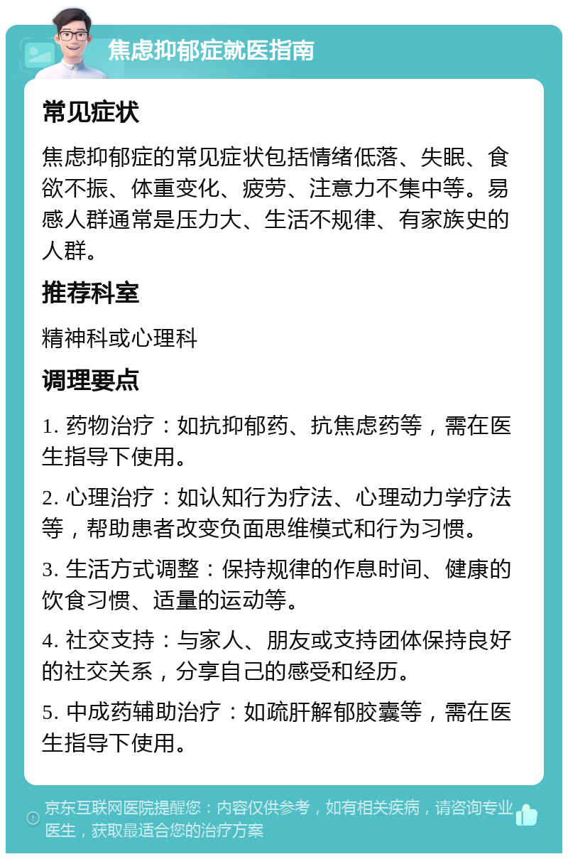 焦虑抑郁症就医指南 常见症状 焦虑抑郁症的常见症状包括情绪低落、失眠、食欲不振、体重变化、疲劳、注意力不集中等。易感人群通常是压力大、生活不规律、有家族史的人群。 推荐科室 精神科或心理科 调理要点 1. 药物治疗：如抗抑郁药、抗焦虑药等，需在医生指导下使用。 2. 心理治疗：如认知行为疗法、心理动力学疗法等，帮助患者改变负面思维模式和行为习惯。 3. 生活方式调整：保持规律的作息时间、健康的饮食习惯、适量的运动等。 4. 社交支持：与家人、朋友或支持团体保持良好的社交关系，分享自己的感受和经历。 5. 中成药辅助治疗：如疏肝解郁胶囊等，需在医生指导下使用。