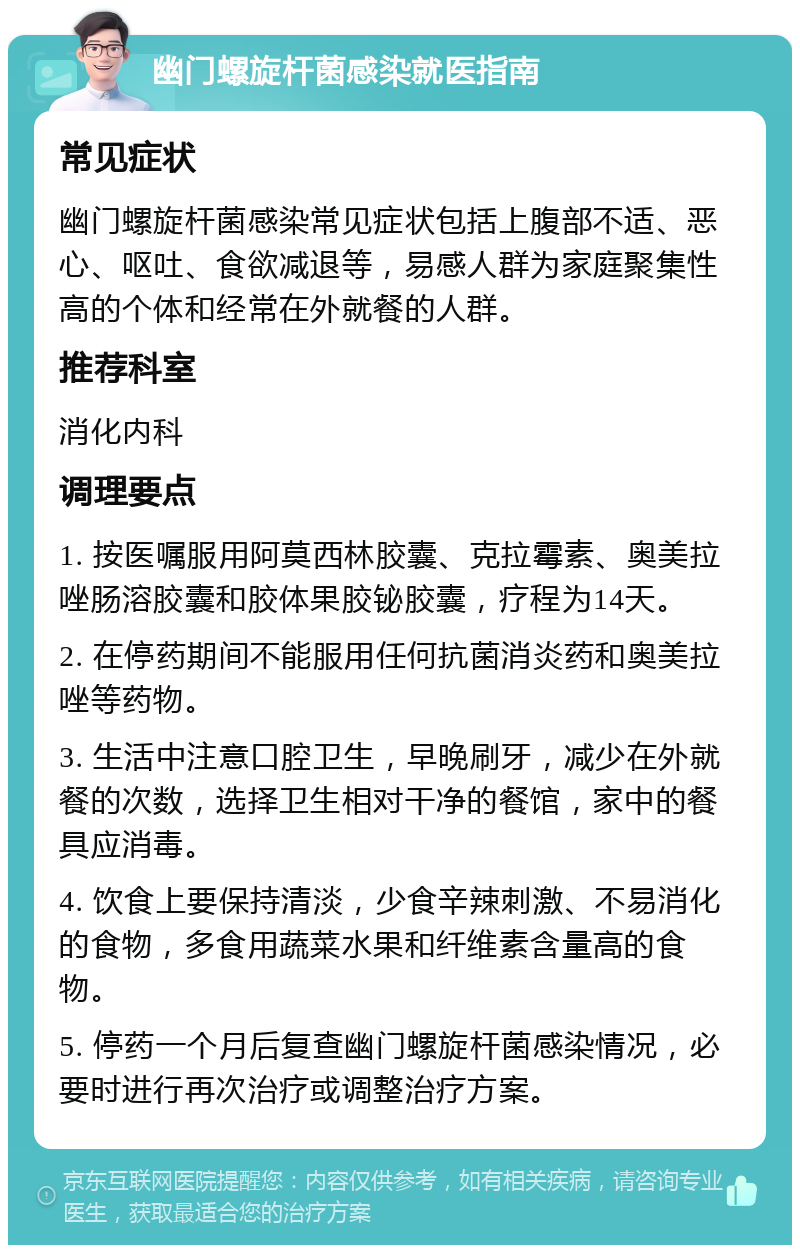 幽门螺旋杆菌感染就医指南 常见症状 幽门螺旋杆菌感染常见症状包括上腹部不适、恶心、呕吐、食欲减退等，易感人群为家庭聚集性高的个体和经常在外就餐的人群。 推荐科室 消化内科 调理要点 1. 按医嘱服用阿莫西林胶囊、克拉霉素、奥美拉唑肠溶胶囊和胶体果胶铋胶囊，疗程为14天。 2. 在停药期间不能服用任何抗菌消炎药和奥美拉唑等药物。 3. 生活中注意口腔卫生，早晚刷牙，减少在外就餐的次数，选择卫生相对干净的餐馆，家中的餐具应消毒。 4. 饮食上要保持清淡，少食辛辣刺激、不易消化的食物，多食用蔬菜水果和纤维素含量高的食物。 5. 停药一个月后复查幽门螺旋杆菌感染情况，必要时进行再次治疗或调整治疗方案。