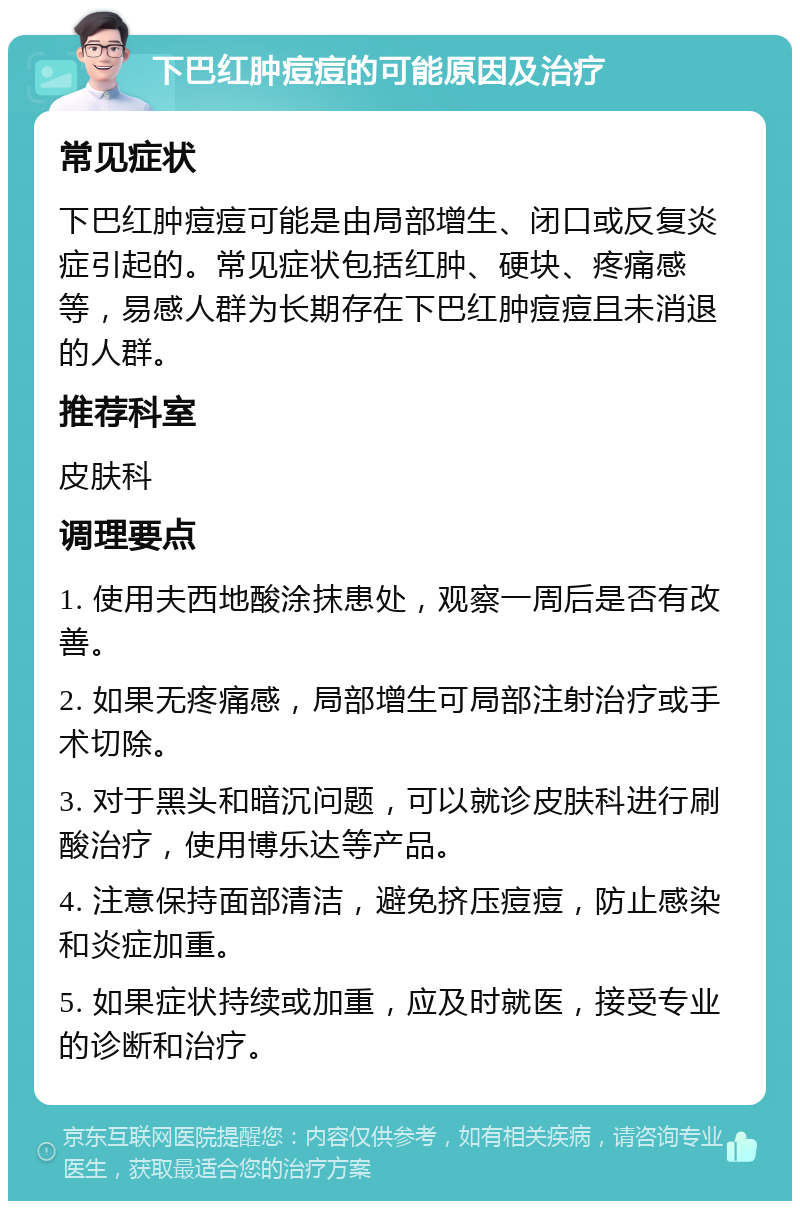 下巴红肿痘痘的可能原因及治疗 常见症状 下巴红肿痘痘可能是由局部增生、闭口或反复炎症引起的。常见症状包括红肿、硬块、疼痛感等，易感人群为长期存在下巴红肿痘痘且未消退的人群。 推荐科室 皮肤科 调理要点 1. 使用夫西地酸涂抹患处，观察一周后是否有改善。 2. 如果无疼痛感，局部增生可局部注射治疗或手术切除。 3. 对于黑头和暗沉问题，可以就诊皮肤科进行刷酸治疗，使用博乐达等产品。 4. 注意保持面部清洁，避免挤压痘痘，防止感染和炎症加重。 5. 如果症状持续或加重，应及时就医，接受专业的诊断和治疗。