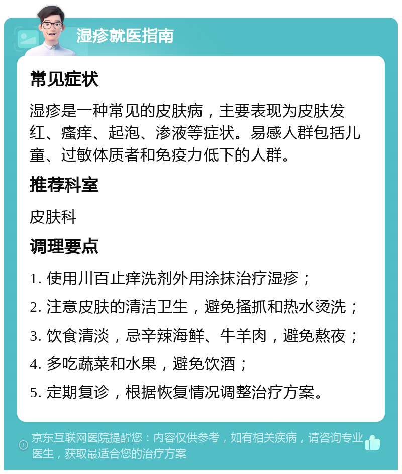 湿疹就医指南 常见症状 湿疹是一种常见的皮肤病，主要表现为皮肤发红、瘙痒、起泡、渗液等症状。易感人群包括儿童、过敏体质者和免疫力低下的人群。 推荐科室 皮肤科 调理要点 1. 使用川百止痒洗剂外用涂抹治疗湿疹； 2. 注意皮肤的清洁卫生，避免搔抓和热水烫洗； 3. 饮食清淡，忌辛辣海鲜、牛羊肉，避免熬夜； 4. 多吃蔬菜和水果，避免饮酒； 5. 定期复诊，根据恢复情况调整治疗方案。