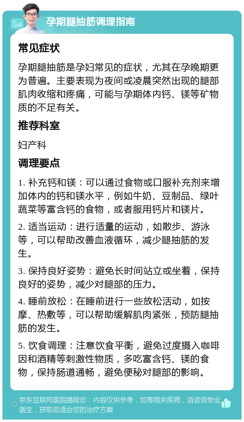 孕期腿抽筋调理指南 常见症状 孕期腿抽筋是孕妇常见的症状，尤其在孕晚期更为普遍。主要表现为夜间或凌晨突然出现的腿部肌肉收缩和疼痛，可能与孕期体内钙、镁等矿物质的不足有关。 推荐科室 妇产科 调理要点 1. 补充钙和镁：可以通过食物或口服补充剂来增加体内的钙和镁水平，例如牛奶、豆制品、绿叶蔬菜等富含钙的食物，或者服用钙片和镁片。 2. 适当运动：进行适量的运动，如散步、游泳等，可以帮助改善血液循环，减少腿抽筋的发生。 3. 保持良好姿势：避免长时间站立或坐着，保持良好的姿势，减少对腿部的压力。 4. 睡前放松：在睡前进行一些放松活动，如按摩、热敷等，可以帮助缓解肌肉紧张，预防腿抽筋的发生。 5. 饮食调理：注意饮食平衡，避免过度摄入咖啡因和酒精等刺激性物质，多吃富含钙、镁的食物，保持肠道通畅，避免便秘对腿部的影响。