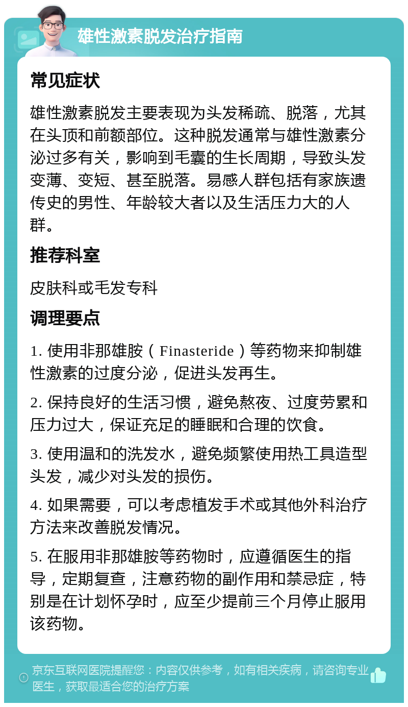 雄性激素脱发治疗指南 常见症状 雄性激素脱发主要表现为头发稀疏、脱落，尤其在头顶和前额部位。这种脱发通常与雄性激素分泌过多有关，影响到毛囊的生长周期，导致头发变薄、变短、甚至脱落。易感人群包括有家族遗传史的男性、年龄较大者以及生活压力大的人群。 推荐科室 皮肤科或毛发专科 调理要点 1. 使用非那雄胺（Finasteride）等药物来抑制雄性激素的过度分泌，促进头发再生。 2. 保持良好的生活习惯，避免熬夜、过度劳累和压力过大，保证充足的睡眠和合理的饮食。 3. 使用温和的洗发水，避免频繁使用热工具造型头发，减少对头发的损伤。 4. 如果需要，可以考虑植发手术或其他外科治疗方法来改善脱发情况。 5. 在服用非那雄胺等药物时，应遵循医生的指导，定期复查，注意药物的副作用和禁忌症，特别是在计划怀孕时，应至少提前三个月停止服用该药物。