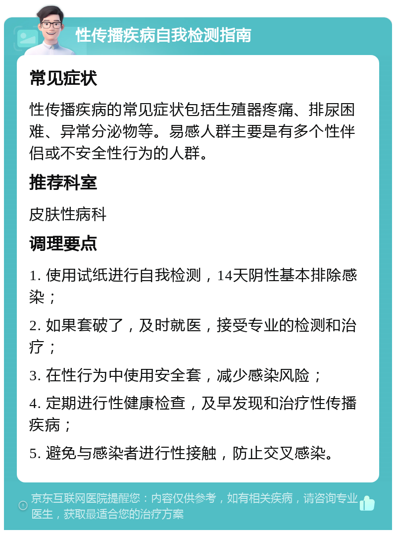 性传播疾病自我检测指南 常见症状 性传播疾病的常见症状包括生殖器疼痛、排尿困难、异常分泌物等。易感人群主要是有多个性伴侣或不安全性行为的人群。 推荐科室 皮肤性病科 调理要点 1. 使用试纸进行自我检测，14天阴性基本排除感染； 2. 如果套破了，及时就医，接受专业的检测和治疗； 3. 在性行为中使用安全套，减少感染风险； 4. 定期进行性健康检查，及早发现和治疗性传播疾病； 5. 避免与感染者进行性接触，防止交叉感染。