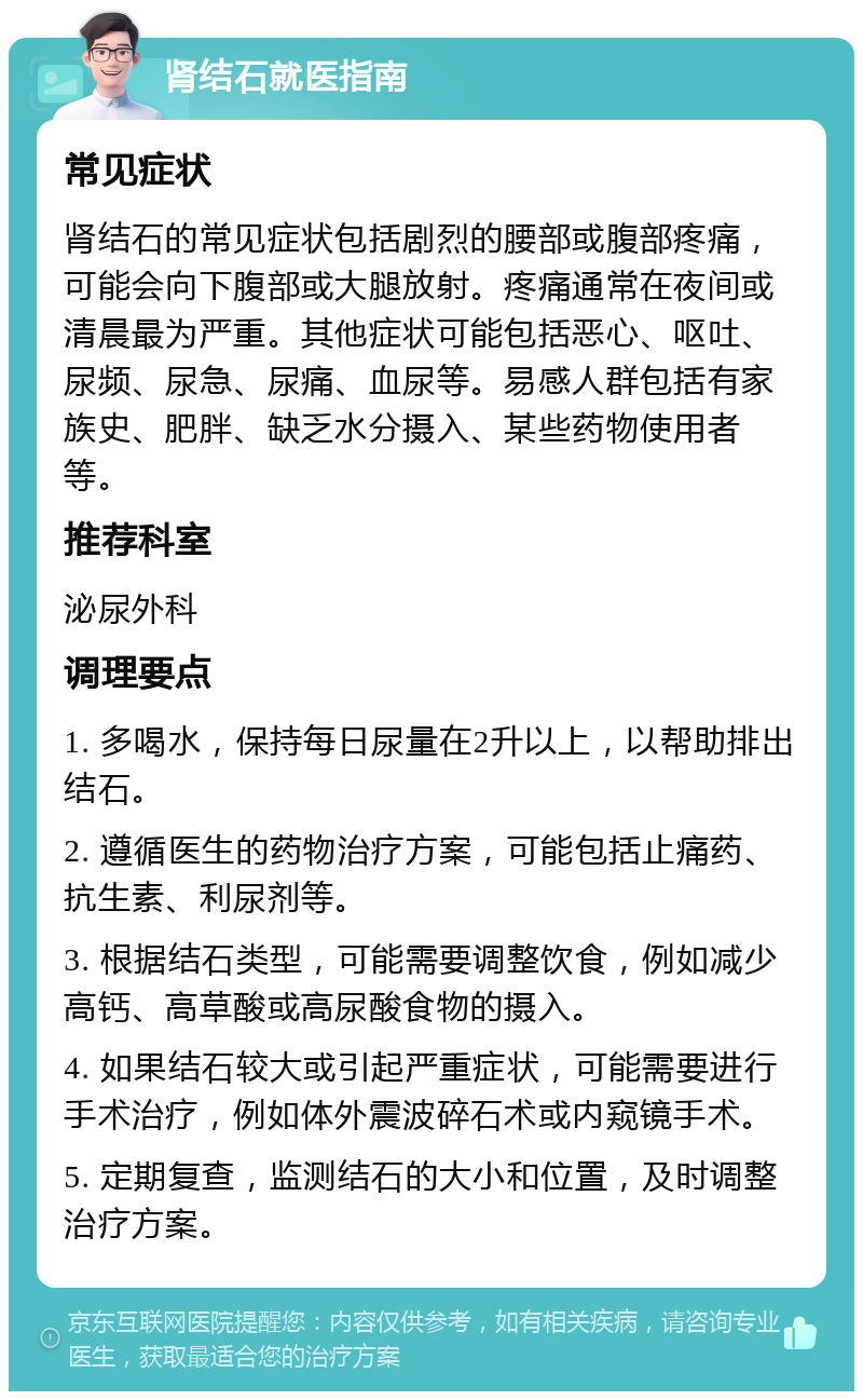 肾结石就医指南 常见症状 肾结石的常见症状包括剧烈的腰部或腹部疼痛，可能会向下腹部或大腿放射。疼痛通常在夜间或清晨最为严重。其他症状可能包括恶心、呕吐、尿频、尿急、尿痛、血尿等。易感人群包括有家族史、肥胖、缺乏水分摄入、某些药物使用者等。 推荐科室 泌尿外科 调理要点 1. 多喝水，保持每日尿量在2升以上，以帮助排出结石。 2. 遵循医生的药物治疗方案，可能包括止痛药、抗生素、利尿剂等。 3. 根据结石类型，可能需要调整饮食，例如减少高钙、高草酸或高尿酸食物的摄入。 4. 如果结石较大或引起严重症状，可能需要进行手术治疗，例如体外震波碎石术或内窥镜手术。 5. 定期复查，监测结石的大小和位置，及时调整治疗方案。