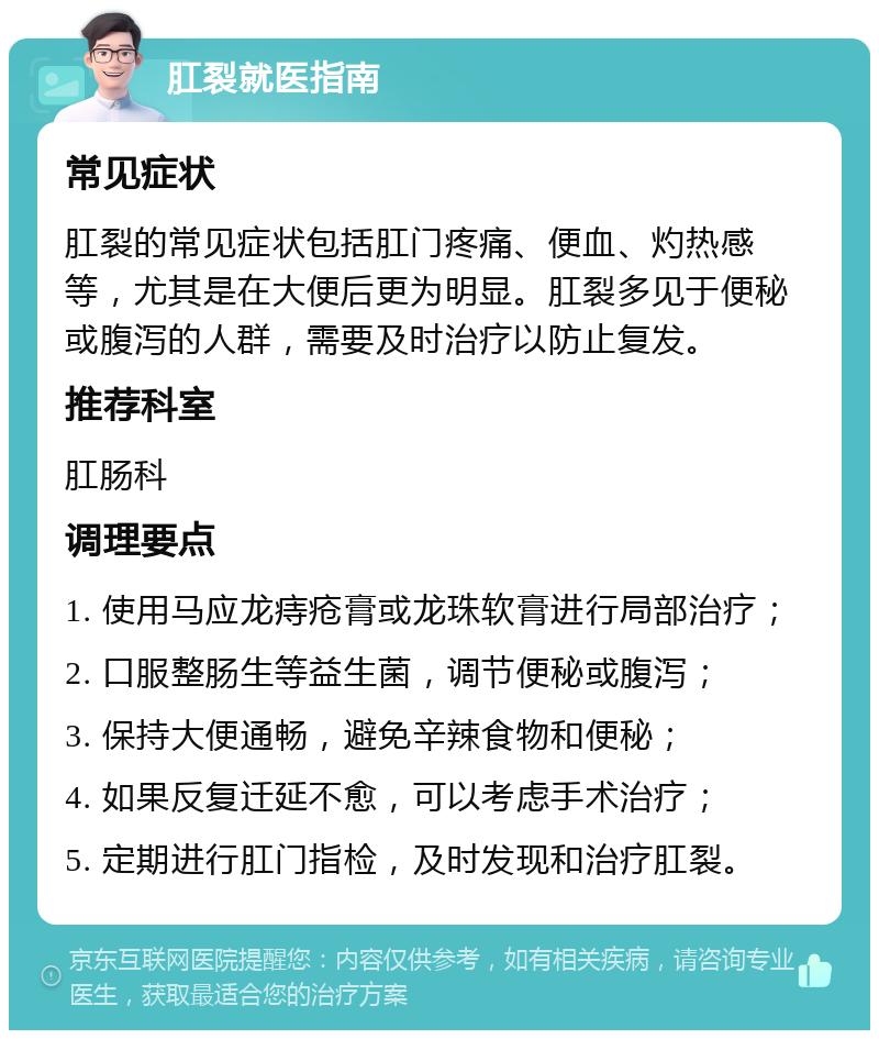 肛裂就医指南 常见症状 肛裂的常见症状包括肛门疼痛、便血、灼热感等，尤其是在大便后更为明显。肛裂多见于便秘或腹泻的人群，需要及时治疗以防止复发。 推荐科室 肛肠科 调理要点 1. 使用马应龙痔疮膏或龙珠软膏进行局部治疗； 2. 口服整肠生等益生菌，调节便秘或腹泻； 3. 保持大便通畅，避免辛辣食物和便秘； 4. 如果反复迁延不愈，可以考虑手术治疗； 5. 定期进行肛门指检，及时发现和治疗肛裂。