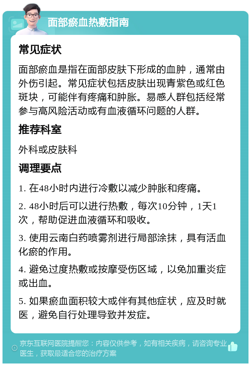 面部瘀血热敷指南 常见症状 面部瘀血是指在面部皮肤下形成的血肿，通常由外伤引起。常见症状包括皮肤出现青紫色或红色斑块，可能伴有疼痛和肿胀。易感人群包括经常参与高风险活动或有血液循环问题的人群。 推荐科室 外科或皮肤科 调理要点 1. 在48小时内进行冷敷以减少肿胀和疼痛。 2. 48小时后可以进行热敷，每次10分钟，1天1次，帮助促进血液循环和吸收。 3. 使用云南白药喷雾剂进行局部涂抹，具有活血化瘀的作用。 4. 避免过度热敷或按摩受伤区域，以免加重炎症或出血。 5. 如果瘀血面积较大或伴有其他症状，应及时就医，避免自行处理导致并发症。