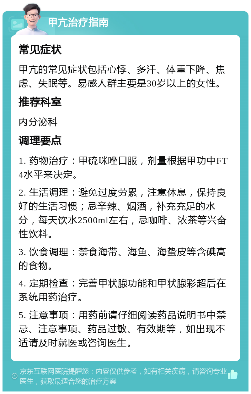 甲亢治疗指南 常见症状 甲亢的常见症状包括心悸、多汗、体重下降、焦虑、失眠等。易感人群主要是30岁以上的女性。 推荐科室 内分泌科 调理要点 1. 药物治疗：甲硫咪唑口服，剂量根据甲功中FT4水平来决定。 2. 生活调理：避免过度劳累，注意休息，保持良好的生活习惯；忌辛辣、烟酒，补充充足的水分，每天饮水2500ml左右，忌咖啡、浓茶等兴奋性饮料。 3. 饮食调理：禁食海带、海鱼、海蛰皮等含碘高的食物。 4. 定期检查：完善甲状腺功能和甲状腺彩超后在系统用药治疗。 5. 注意事项：用药前请仔细阅读药品说明书中禁忌、注意事项、药品过敏、有效期等，如出现不适请及时就医或咨询医生。