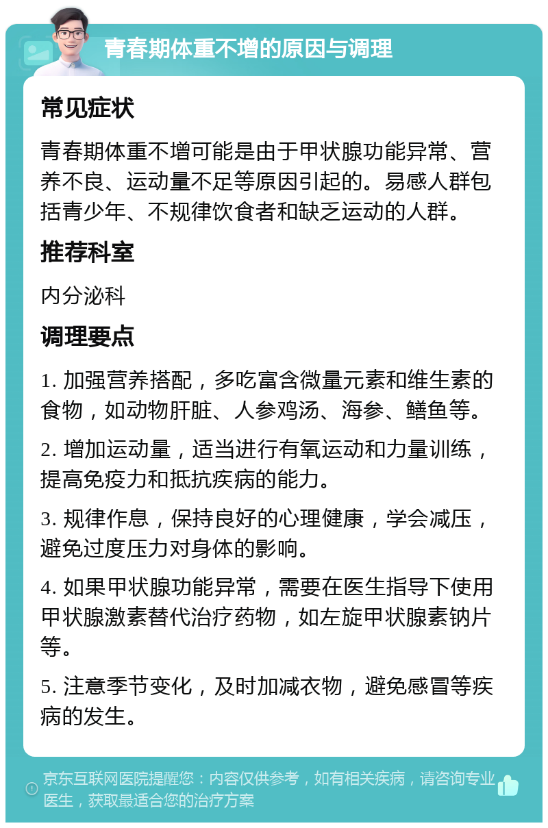 青春期体重不增的原因与调理 常见症状 青春期体重不增可能是由于甲状腺功能异常、营养不良、运动量不足等原因引起的。易感人群包括青少年、不规律饮食者和缺乏运动的人群。 推荐科室 内分泌科 调理要点 1. 加强营养搭配，多吃富含微量元素和维生素的食物，如动物肝脏、人参鸡汤、海参、鳝鱼等。 2. 增加运动量，适当进行有氧运动和力量训练，提高免疫力和抵抗疾病的能力。 3. 规律作息，保持良好的心理健康，学会减压，避免过度压力对身体的影响。 4. 如果甲状腺功能异常，需要在医生指导下使用甲状腺激素替代治疗药物，如左旋甲状腺素钠片等。 5. 注意季节变化，及时加减衣物，避免感冒等疾病的发生。