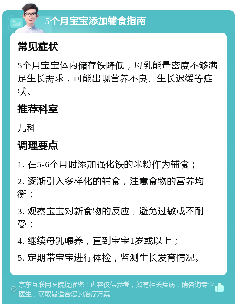 5个月宝宝添加辅食指南 常见症状 5个月宝宝体内储存铁降低，母乳能量密度不够满足生长需求，可能出现营养不良、生长迟缓等症状。 推荐科室 儿科 调理要点 1. 在5-6个月时添加强化铁的米粉作为辅食； 2. 逐渐引入多样化的辅食，注意食物的营养均衡； 3. 观察宝宝对新食物的反应，避免过敏或不耐受； 4. 继续母乳喂养，直到宝宝1岁或以上； 5. 定期带宝宝进行体检，监测生长发育情况。