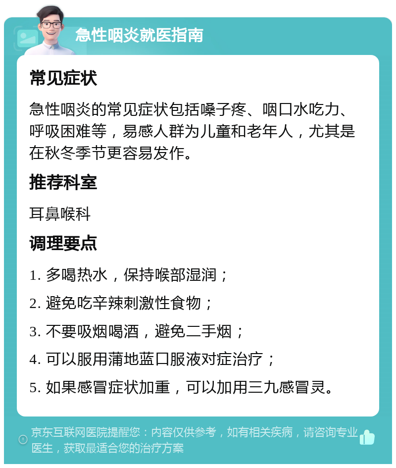 急性咽炎就医指南 常见症状 急性咽炎的常见症状包括嗓子疼、咽口水吃力、呼吸困难等，易感人群为儿童和老年人，尤其是在秋冬季节更容易发作。 推荐科室 耳鼻喉科 调理要点 1. 多喝热水，保持喉部湿润； 2. 避免吃辛辣刺激性食物； 3. 不要吸烟喝酒，避免二手烟； 4. 可以服用蒲地蓝口服液对症治疗； 5. 如果感冒症状加重，可以加用三九感冒灵。