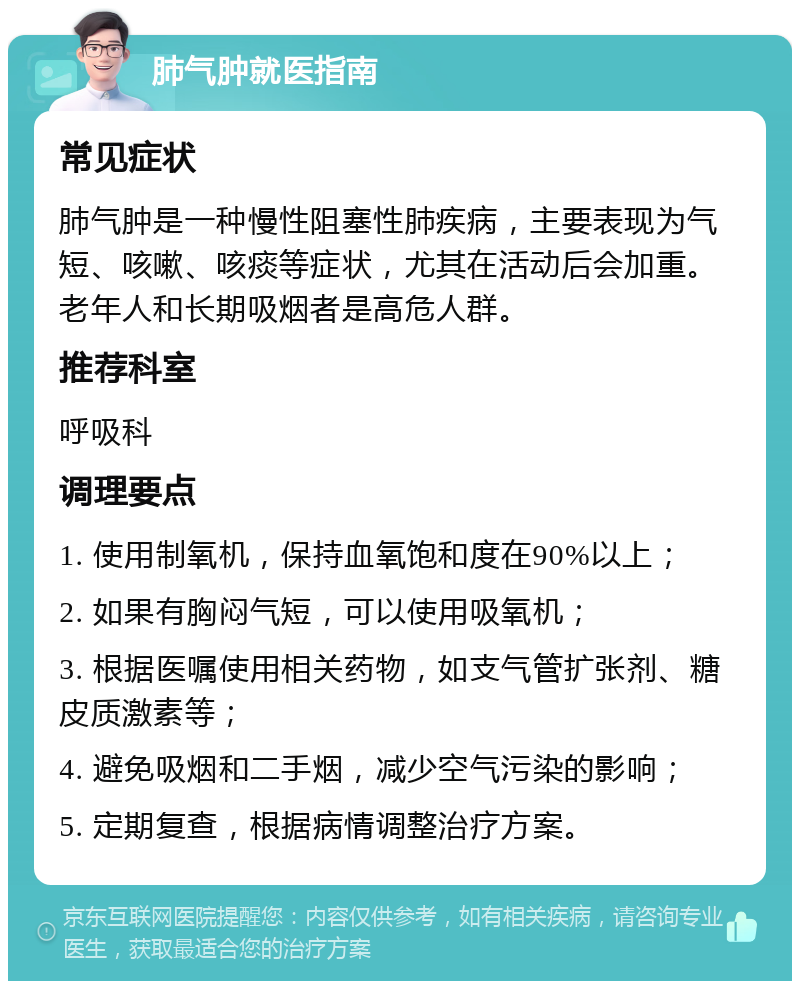 肺气肿就医指南 常见症状 肺气肿是一种慢性阻塞性肺疾病，主要表现为气短、咳嗽、咳痰等症状，尤其在活动后会加重。老年人和长期吸烟者是高危人群。 推荐科室 呼吸科 调理要点 1. 使用制氧机，保持血氧饱和度在90%以上； 2. 如果有胸闷气短，可以使用吸氧机； 3. 根据医嘱使用相关药物，如支气管扩张剂、糖皮质激素等； 4. 避免吸烟和二手烟，减少空气污染的影响； 5. 定期复查，根据病情调整治疗方案。