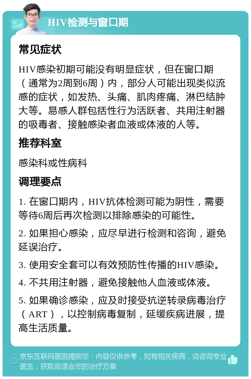 HIV检测与窗口期 常见症状 HIV感染初期可能没有明显症状，但在窗口期（通常为2周到6周）内，部分人可能出现类似流感的症状，如发热、头痛、肌肉疼痛、淋巴结肿大等。易感人群包括性行为活跃者、共用注射器的吸毒者、接触感染者血液或体液的人等。 推荐科室 感染科或性病科 调理要点 1. 在窗口期内，HIV抗体检测可能为阴性，需要等待6周后再次检测以排除感染的可能性。 2. 如果担心感染，应尽早进行检测和咨询，避免延误治疗。 3. 使用安全套可以有效预防性传播的HIV感染。 4. 不共用注射器，避免接触他人血液或体液。 5. 如果确诊感染，应及时接受抗逆转录病毒治疗（ART），以控制病毒复制，延缓疾病进展，提高生活质量。