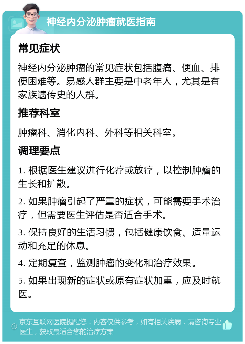 神经内分泌肿瘤就医指南 常见症状 神经内分泌肿瘤的常见症状包括腹痛、便血、排便困难等。易感人群主要是中老年人，尤其是有家族遗传史的人群。 推荐科室 肿瘤科、消化内科、外科等相关科室。 调理要点 1. 根据医生建议进行化疗或放疗，以控制肿瘤的生长和扩散。 2. 如果肿瘤引起了严重的症状，可能需要手术治疗，但需要医生评估是否适合手术。 3. 保持良好的生活习惯，包括健康饮食、适量运动和充足的休息。 4. 定期复查，监测肿瘤的变化和治疗效果。 5. 如果出现新的症状或原有症状加重，应及时就医。