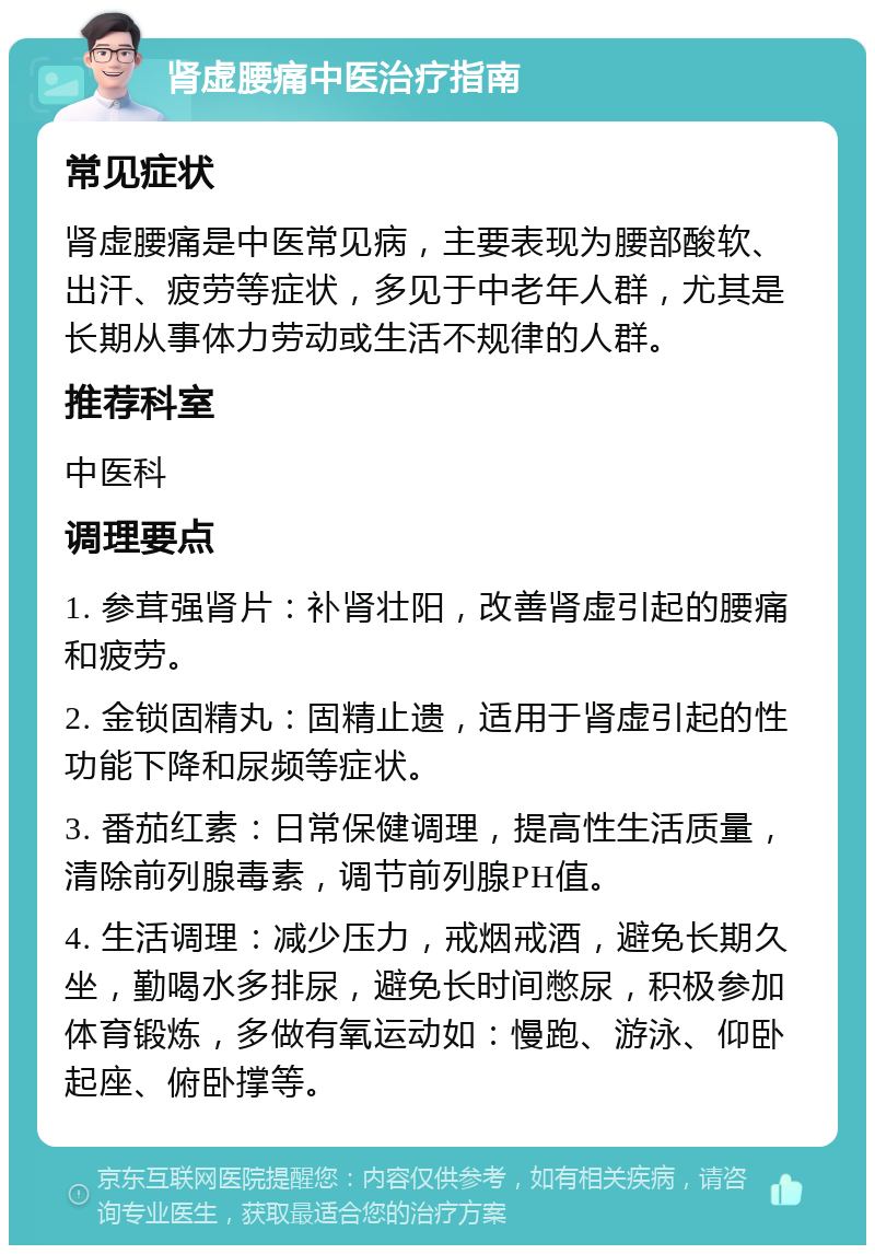 肾虚腰痛中医治疗指南 常见症状 肾虚腰痛是中医常见病，主要表现为腰部酸软、出汗、疲劳等症状，多见于中老年人群，尤其是长期从事体力劳动或生活不规律的人群。 推荐科室 中医科 调理要点 1. 参茸强肾片：补肾壮阳，改善肾虚引起的腰痛和疲劳。 2. 金锁固精丸：固精止遗，适用于肾虚引起的性功能下降和尿频等症状。 3. 番茄红素：日常保健调理，提高性生活质量，清除前列腺毒素，调节前列腺PH值。 4. 生活调理：减少压力，戒烟戒酒，避免长期久坐，勤喝水多排尿，避免长时间憋尿，积极参加体育锻炼，多做有氧运动如：慢跑、游泳、仰卧起座、俯卧撑等。