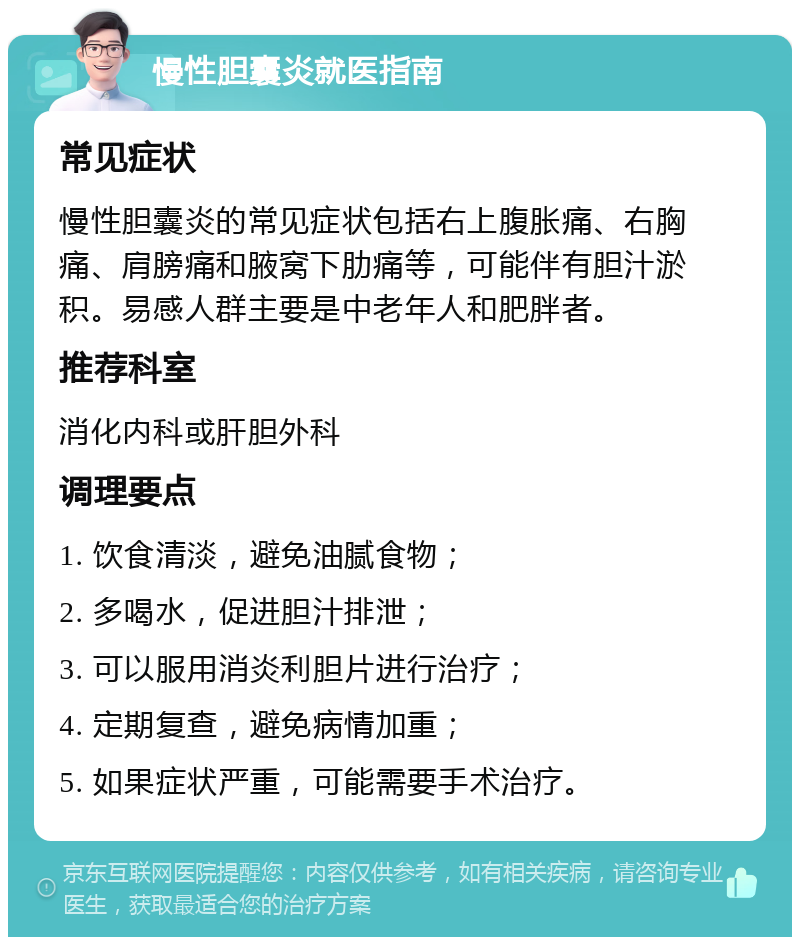 慢性胆囊炎就医指南 常见症状 慢性胆囊炎的常见症状包括右上腹胀痛、右胸痛、肩膀痛和腋窝下肋痛等，可能伴有胆汁淤积。易感人群主要是中老年人和肥胖者。 推荐科室 消化内科或肝胆外科 调理要点 1. 饮食清淡，避免油腻食物； 2. 多喝水，促进胆汁排泄； 3. 可以服用消炎利胆片进行治疗； 4. 定期复查，避免病情加重； 5. 如果症状严重，可能需要手术治疗。