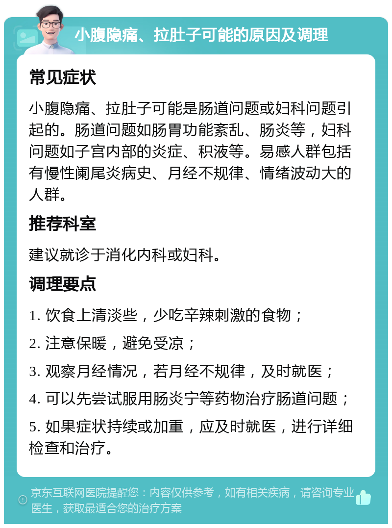 小腹隐痛、拉肚子可能的原因及调理 常见症状 小腹隐痛、拉肚子可能是肠道问题或妇科问题引起的。肠道问题如肠胃功能紊乱、肠炎等，妇科问题如子宫内部的炎症、积液等。易感人群包括有慢性阑尾炎病史、月经不规律、情绪波动大的人群。 推荐科室 建议就诊于消化内科或妇科。 调理要点 1. 饮食上清淡些，少吃辛辣刺激的食物； 2. 注意保暖，避免受凉； 3. 观察月经情况，若月经不规律，及时就医； 4. 可以先尝试服用肠炎宁等药物治疗肠道问题； 5. 如果症状持续或加重，应及时就医，进行详细检查和治疗。