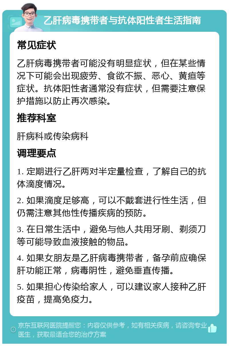 乙肝病毒携带者与抗体阳性者生活指南 常见症状 乙肝病毒携带者可能没有明显症状，但在某些情况下可能会出现疲劳、食欲不振、恶心、黄疸等症状。抗体阳性者通常没有症状，但需要注意保护措施以防止再次感染。 推荐科室 肝病科或传染病科 调理要点 1. 定期进行乙肝两对半定量检查，了解自己的抗体滴度情况。 2. 如果滴度足够高，可以不戴套进行性生活，但仍需注意其他性传播疾病的预防。 3. 在日常生活中，避免与他人共用牙刷、剃须刀等可能导致血液接触的物品。 4. 如果女朋友是乙肝病毒携带者，备孕前应确保肝功能正常，病毒阴性，避免垂直传播。 5. 如果担心传染给家人，可以建议家人接种乙肝疫苗，提高免疫力。