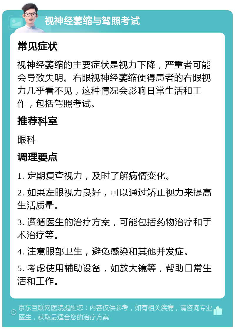 视神经萎缩与驾照考试 常见症状 视神经萎缩的主要症状是视力下降，严重者可能会导致失明。右眼视神经萎缩使得患者的右眼视力几乎看不见，这种情况会影响日常生活和工作，包括驾照考试。 推荐科室 眼科 调理要点 1. 定期复查视力，及时了解病情变化。 2. 如果左眼视力良好，可以通过矫正视力来提高生活质量。 3. 遵循医生的治疗方案，可能包括药物治疗和手术治疗等。 4. 注意眼部卫生，避免感染和其他并发症。 5. 考虑使用辅助设备，如放大镜等，帮助日常生活和工作。