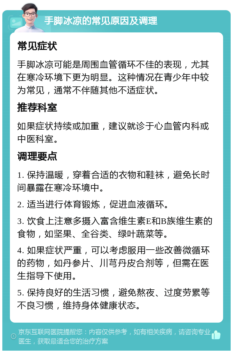 手脚冰凉的常见原因及调理 常见症状 手脚冰凉可能是周围血管循环不佳的表现，尤其在寒冷环境下更为明显。这种情况在青少年中较为常见，通常不伴随其他不适症状。 推荐科室 如果症状持续或加重，建议就诊于心血管内科或中医科室。 调理要点 1. 保持温暖，穿着合适的衣物和鞋袜，避免长时间暴露在寒冷环境中。 2. 适当进行体育锻炼，促进血液循环。 3. 饮食上注意多摄入富含维生素E和B族维生素的食物，如坚果、全谷类、绿叶蔬菜等。 4. 如果症状严重，可以考虑服用一些改善微循环的药物，如丹参片、川芎丹皮合剂等，但需在医生指导下使用。 5. 保持良好的生活习惯，避免熬夜、过度劳累等不良习惯，维持身体健康状态。