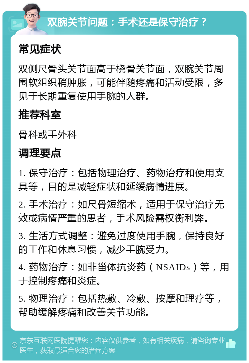 双腕关节问题：手术还是保守治疗？ 常见症状 双侧尺骨头关节面高于桡骨关节面，双腕关节周围软组织稍肿胀，可能伴随疼痛和活动受限，多见于长期重复使用手腕的人群。 推荐科室 骨科或手外科 调理要点 1. 保守治疗：包括物理治疗、药物治疗和使用支具等，目的是减轻症状和延缓病情进展。 2. 手术治疗：如尺骨短缩术，适用于保守治疗无效或病情严重的患者，手术风险需权衡利弊。 3. 生活方式调整：避免过度使用手腕，保持良好的工作和休息习惯，减少手腕受力。 4. 药物治疗：如非甾体抗炎药（NSAIDs）等，用于控制疼痛和炎症。 5. 物理治疗：包括热敷、冷敷、按摩和理疗等，帮助缓解疼痛和改善关节功能。