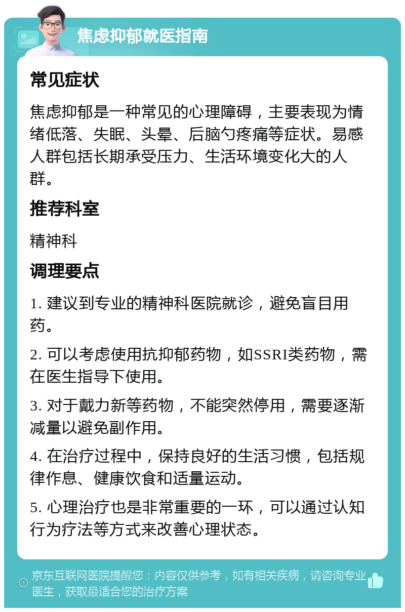 焦虑抑郁就医指南 常见症状 焦虑抑郁是一种常见的心理障碍，主要表现为情绪低落、失眠、头晕、后脑勺疼痛等症状。易感人群包括长期承受压力、生活环境变化大的人群。 推荐科室 精神科 调理要点 1. 建议到专业的精神科医院就诊，避免盲目用药。 2. 可以考虑使用抗抑郁药物，如SSRI类药物，需在医生指导下使用。 3. 对于戴力新等药物，不能突然停用，需要逐渐减量以避免副作用。 4. 在治疗过程中，保持良好的生活习惯，包括规律作息、健康饮食和适量运动。 5. 心理治疗也是非常重要的一环，可以通过认知行为疗法等方式来改善心理状态。