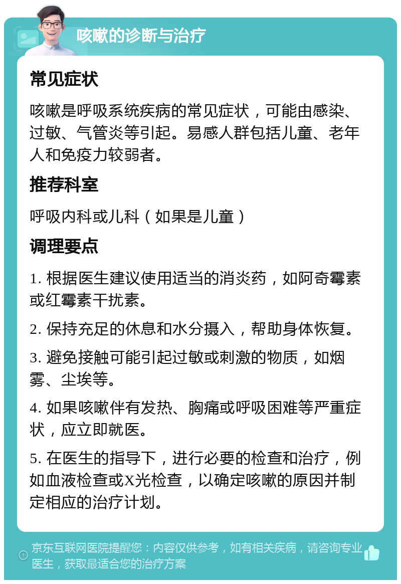 咳嗽的诊断与治疗 常见症状 咳嗽是呼吸系统疾病的常见症状，可能由感染、过敏、气管炎等引起。易感人群包括儿童、老年人和免疫力较弱者。 推荐科室 呼吸内科或儿科（如果是儿童） 调理要点 1. 根据医生建议使用适当的消炎药，如阿奇霉素或红霉素干扰素。 2. 保持充足的休息和水分摄入，帮助身体恢复。 3. 避免接触可能引起过敏或刺激的物质，如烟雾、尘埃等。 4. 如果咳嗽伴有发热、胸痛或呼吸困难等严重症状，应立即就医。 5. 在医生的指导下，进行必要的检查和治疗，例如血液检查或X光检查，以确定咳嗽的原因并制定相应的治疗计划。