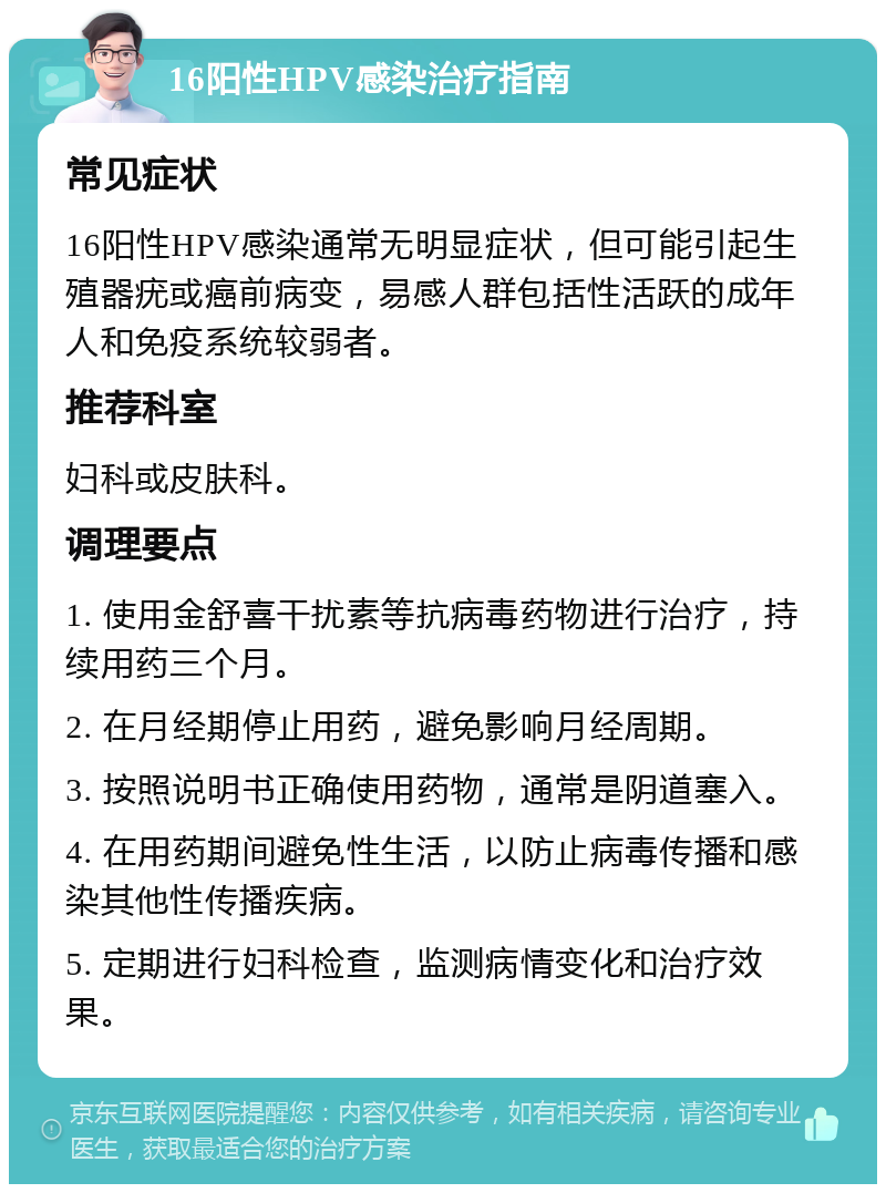 16阳性HPV感染治疗指南 常见症状 16阳性HPV感染通常无明显症状，但可能引起生殖器疣或癌前病变，易感人群包括性活跃的成年人和免疫系统较弱者。 推荐科室 妇科或皮肤科。 调理要点 1. 使用金舒喜干扰素等抗病毒药物进行治疗，持续用药三个月。 2. 在月经期停止用药，避免影响月经周期。 3. 按照说明书正确使用药物，通常是阴道塞入。 4. 在用药期间避免性生活，以防止病毒传播和感染其他性传播疾病。 5. 定期进行妇科检查，监测病情变化和治疗效果。