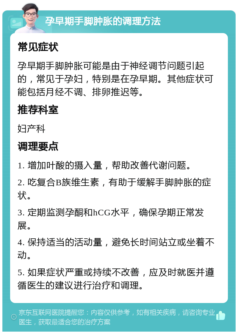 孕早期手脚肿胀的调理方法 常见症状 孕早期手脚肿胀可能是由于神经调节问题引起的，常见于孕妇，特别是在孕早期。其他症状可能包括月经不调、排卵推迟等。 推荐科室 妇产科 调理要点 1. 增加叶酸的摄入量，帮助改善代谢问题。 2. 吃复合B族维生素，有助于缓解手脚肿胀的症状。 3. 定期监测孕酮和hCG水平，确保孕期正常发展。 4. 保持适当的活动量，避免长时间站立或坐着不动。 5. 如果症状严重或持续不改善，应及时就医并遵循医生的建议进行治疗和调理。