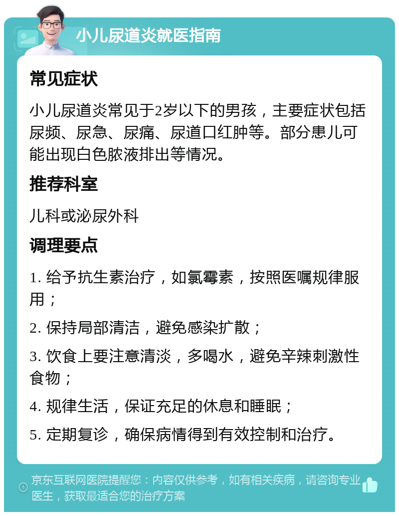 小儿尿道炎就医指南 常见症状 小儿尿道炎常见于2岁以下的男孩，主要症状包括尿频、尿急、尿痛、尿道口红肿等。部分患儿可能出现白色脓液排出等情况。 推荐科室 儿科或泌尿外科 调理要点 1. 给予抗生素治疗，如氯霉素，按照医嘱规律服用； 2. 保持局部清洁，避免感染扩散； 3. 饮食上要注意清淡，多喝水，避免辛辣刺激性食物； 4. 规律生活，保证充足的休息和睡眠； 5. 定期复诊，确保病情得到有效控制和治疗。