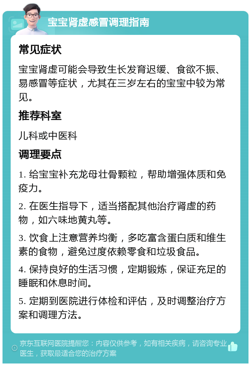 宝宝肾虚感冒调理指南 常见症状 宝宝肾虚可能会导致生长发育迟缓、食欲不振、易感冒等症状，尤其在三岁左右的宝宝中较为常见。 推荐科室 儿科或中医科 调理要点 1. 给宝宝补充龙母壮骨颗粒，帮助增强体质和免疫力。 2. 在医生指导下，适当搭配其他治疗肾虚的药物，如六味地黄丸等。 3. 饮食上注意营养均衡，多吃富含蛋白质和维生素的食物，避免过度依赖零食和垃圾食品。 4. 保持良好的生活习惯，定期锻炼，保证充足的睡眠和休息时间。 5. 定期到医院进行体检和评估，及时调整治疗方案和调理方法。