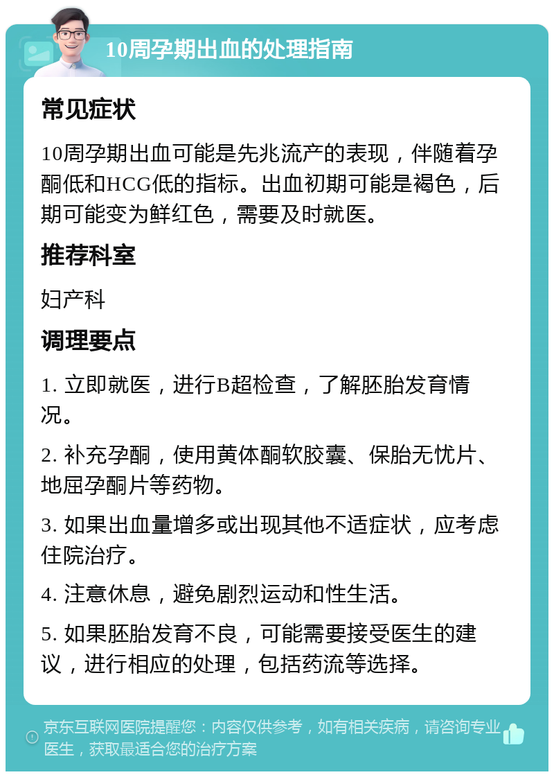 10周孕期出血的处理指南 常见症状 10周孕期出血可能是先兆流产的表现，伴随着孕酮低和HCG低的指标。出血初期可能是褐色，后期可能变为鲜红色，需要及时就医。 推荐科室 妇产科 调理要点 1. 立即就医，进行B超检查，了解胚胎发育情况。 2. 补充孕酮，使用黄体酮软胶囊、保胎无忧片、地屈孕酮片等药物。 3. 如果出血量增多或出现其他不适症状，应考虑住院治疗。 4. 注意休息，避免剧烈运动和性生活。 5. 如果胚胎发育不良，可能需要接受医生的建议，进行相应的处理，包括药流等选择。