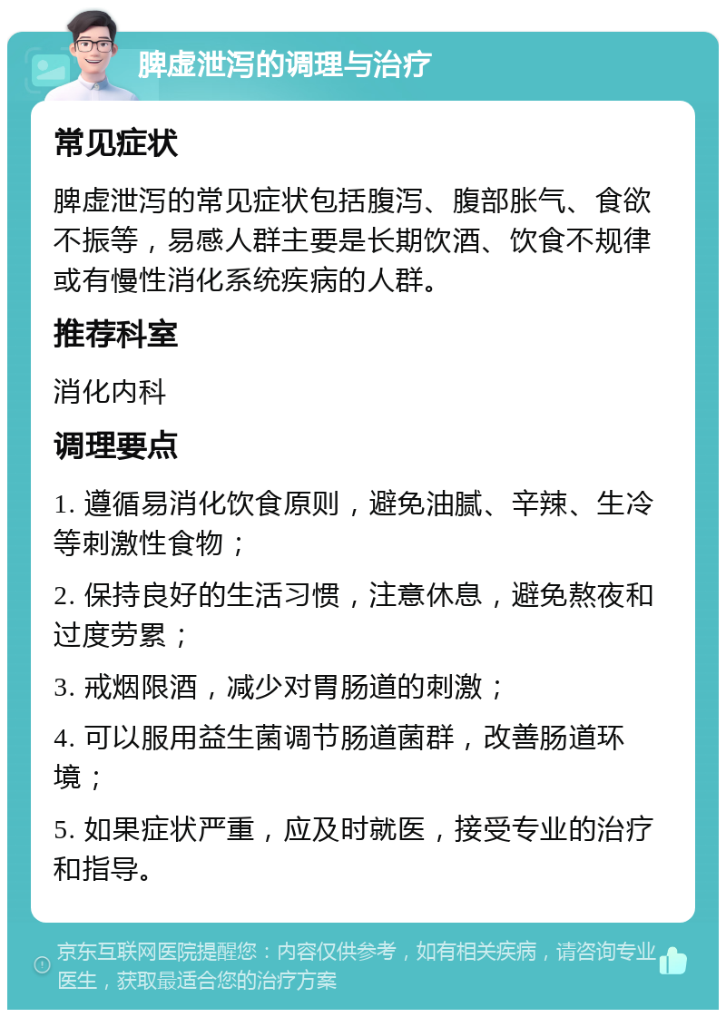 脾虚泄泻的调理与治疗 常见症状 脾虚泄泻的常见症状包括腹泻、腹部胀气、食欲不振等，易感人群主要是长期饮酒、饮食不规律或有慢性消化系统疾病的人群。 推荐科室 消化内科 调理要点 1. 遵循易消化饮食原则，避免油腻、辛辣、生冷等刺激性食物； 2. 保持良好的生活习惯，注意休息，避免熬夜和过度劳累； 3. 戒烟限酒，减少对胃肠道的刺激； 4. 可以服用益生菌调节肠道菌群，改善肠道环境； 5. 如果症状严重，应及时就医，接受专业的治疗和指导。