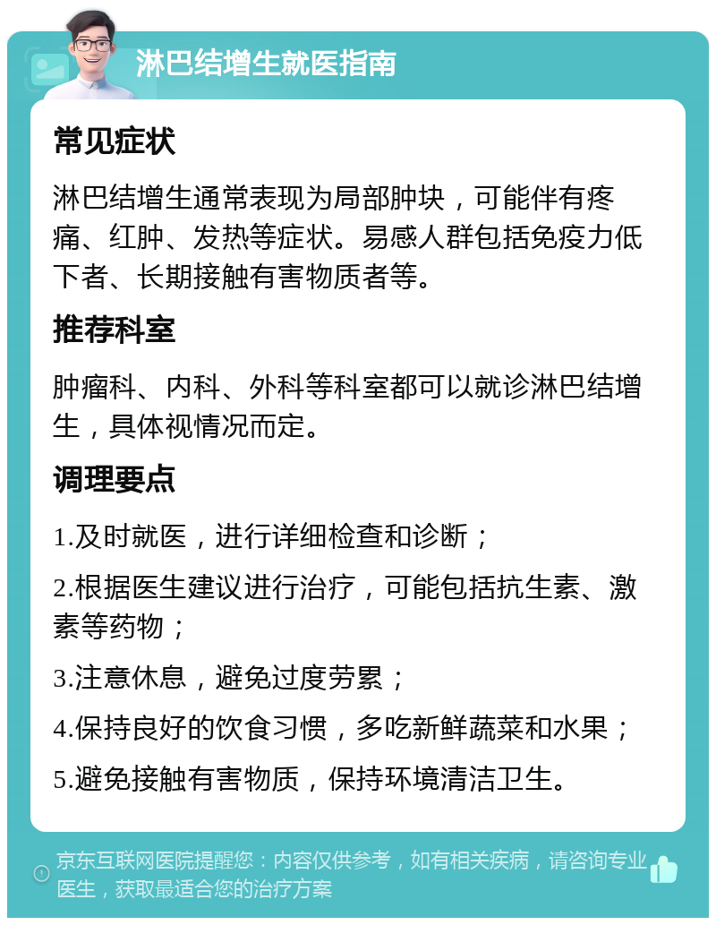 淋巴结增生就医指南 常见症状 淋巴结增生通常表现为局部肿块，可能伴有疼痛、红肿、发热等症状。易感人群包括免疫力低下者、长期接触有害物质者等。 推荐科室 肿瘤科、内科、外科等科室都可以就诊淋巴结增生，具体视情况而定。 调理要点 1.及时就医，进行详细检查和诊断； 2.根据医生建议进行治疗，可能包括抗生素、激素等药物； 3.注意休息，避免过度劳累； 4.保持良好的饮食习惯，多吃新鲜蔬菜和水果； 5.避免接触有害物质，保持环境清洁卫生。