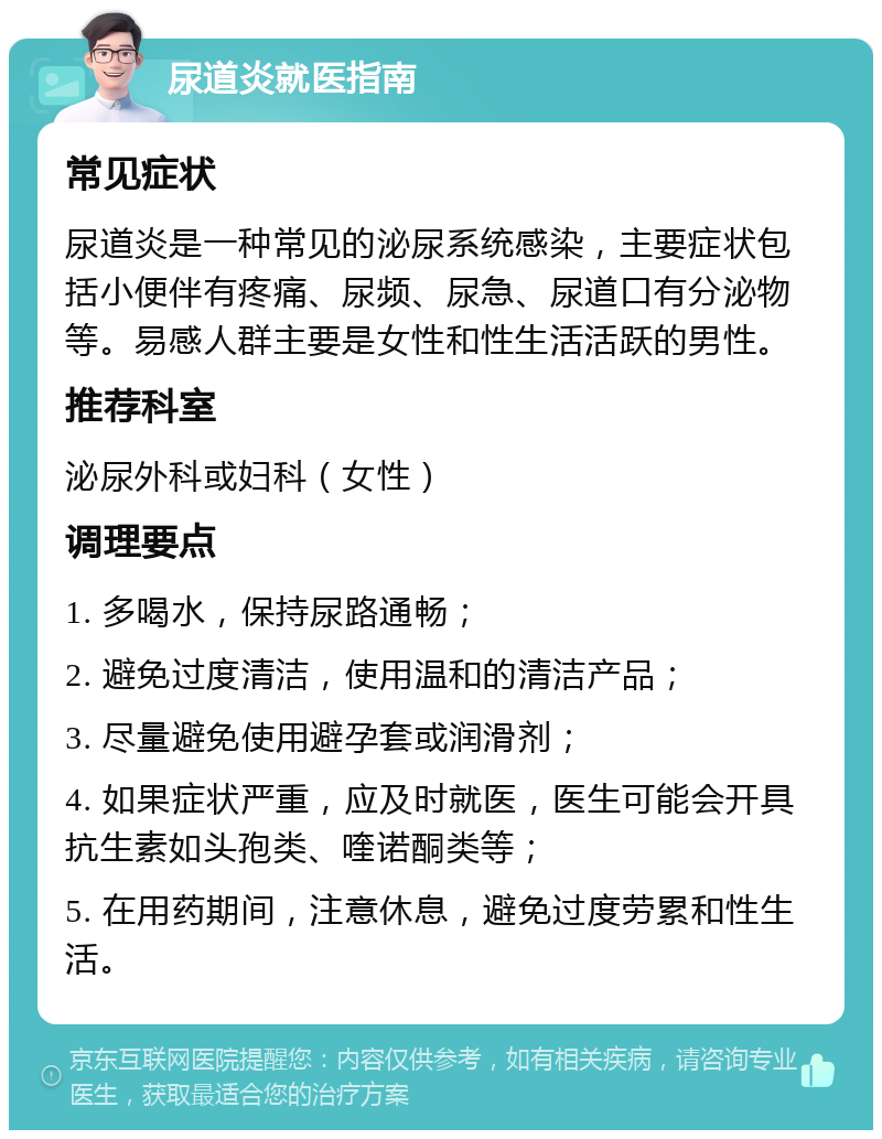 尿道炎就医指南 常见症状 尿道炎是一种常见的泌尿系统感染，主要症状包括小便伴有疼痛、尿频、尿急、尿道口有分泌物等。易感人群主要是女性和性生活活跃的男性。 推荐科室 泌尿外科或妇科（女性） 调理要点 1. 多喝水，保持尿路通畅； 2. 避免过度清洁，使用温和的清洁产品； 3. 尽量避免使用避孕套或润滑剂； 4. 如果症状严重，应及时就医，医生可能会开具抗生素如头孢类、喹诺酮类等； 5. 在用药期间，注意休息，避免过度劳累和性生活。