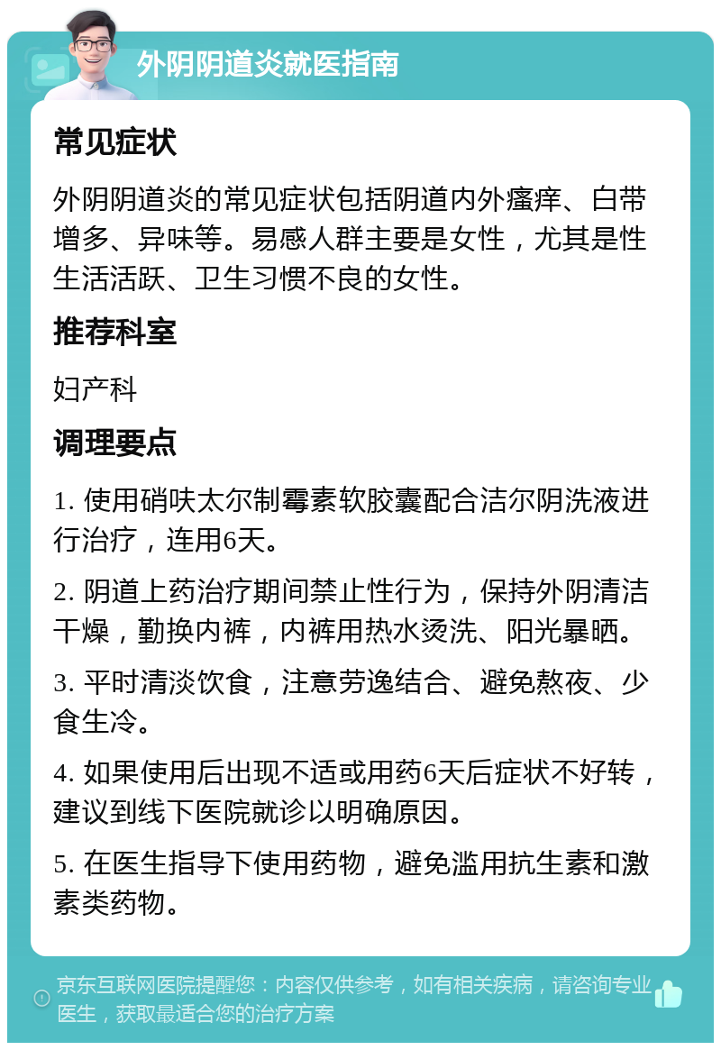 外阴阴道炎就医指南 常见症状 外阴阴道炎的常见症状包括阴道内外瘙痒、白带增多、异味等。易感人群主要是女性，尤其是性生活活跃、卫生习惯不良的女性。 推荐科室 妇产科 调理要点 1. 使用硝呋太尔制霉素软胶囊配合洁尔阴洗液进行治疗，连用6天。 2. 阴道上药治疗期间禁止性行为，保持外阴清洁干燥，勤换内裤，内裤用热水烫洗、阳光暴晒。 3. 平时清淡饮食，注意劳逸结合、避免熬夜、少食生冷。 4. 如果使用后出现不适或用药6天后症状不好转，建议到线下医院就诊以明确原因。 5. 在医生指导下使用药物，避免滥用抗生素和激素类药物。