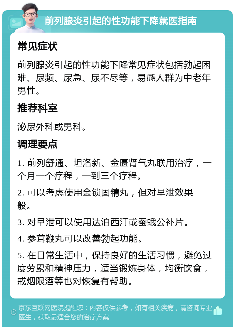 前列腺炎引起的性功能下降就医指南 常见症状 前列腺炎引起的性功能下降常见症状包括勃起困难、尿频、尿急、尿不尽等，易感人群为中老年男性。 推荐科室 泌尿外科或男科。 调理要点 1. 前列舒通、坦洛新、金匮肾气丸联用治疗，一个月一个疗程，一到三个疗程。 2. 可以考虑使用金锁固精丸，但对早泄效果一般。 3. 对早泄可以使用达泊西汀或蚕蛾公补片。 4. 参茸鞭丸可以改善勃起功能。 5. 在日常生活中，保持良好的生活习惯，避免过度劳累和精神压力，适当锻炼身体，均衡饮食，戒烟限酒等也对恢复有帮助。