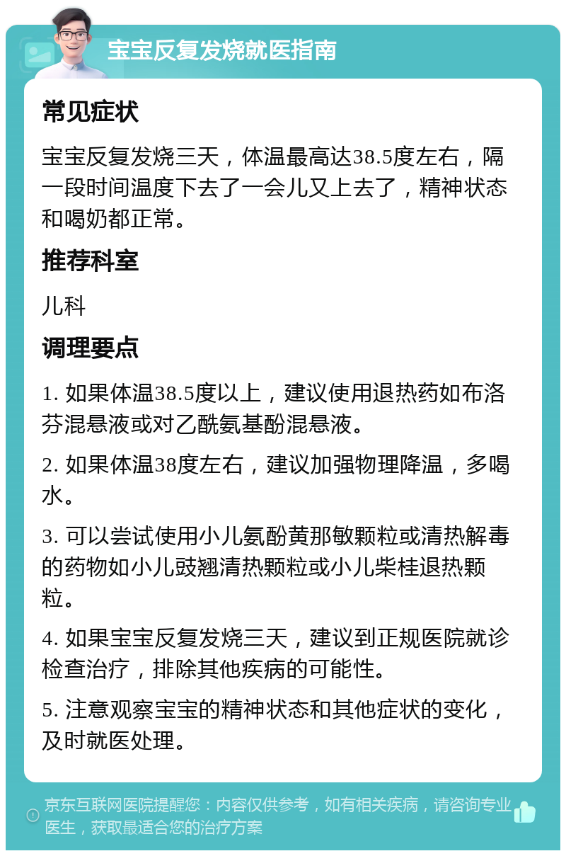 宝宝反复发烧就医指南 常见症状 宝宝反复发烧三天，体温最高达38.5度左右，隔一段时间温度下去了一会儿又上去了，精神状态和喝奶都正常。 推荐科室 儿科 调理要点 1. 如果体温38.5度以上，建议使用退热药如布洛芬混悬液或对乙酰氨基酚混悬液。 2. 如果体温38度左右，建议加强物理降温，多喝水。 3. 可以尝试使用小儿氨酚黄那敏颗粒或清热解毒的药物如小儿豉翘清热颗粒或小儿柴桂退热颗粒。 4. 如果宝宝反复发烧三天，建议到正规医院就诊检查治疗，排除其他疾病的可能性。 5. 注意观察宝宝的精神状态和其他症状的变化，及时就医处理。