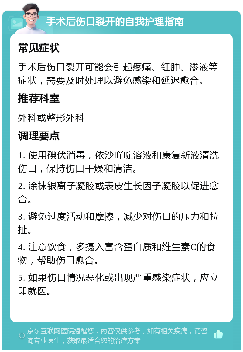 手术后伤口裂开的自我护理指南 常见症状 手术后伤口裂开可能会引起疼痛、红肿、渗液等症状，需要及时处理以避免感染和延迟愈合。 推荐科室 外科或整形外科 调理要点 1. 使用碘伏消毒，依沙吖啶溶液和康复新液清洗伤口，保持伤口干燥和清洁。 2. 涂抹银离子凝胶或表皮生长因子凝胶以促进愈合。 3. 避免过度活动和摩擦，减少对伤口的压力和拉扯。 4. 注意饮食，多摄入富含蛋白质和维生素C的食物，帮助伤口愈合。 5. 如果伤口情况恶化或出现严重感染症状，应立即就医。