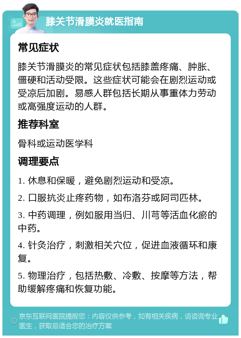 膝关节滑膜炎就医指南 常见症状 膝关节滑膜炎的常见症状包括膝盖疼痛、肿胀、僵硬和活动受限。这些症状可能会在剧烈运动或受凉后加剧。易感人群包括长期从事重体力劳动或高强度运动的人群。 推荐科室 骨科或运动医学科 调理要点 1. 休息和保暖，避免剧烈运动和受凉。 2. 口服抗炎止疼药物，如布洛芬或阿司匹林。 3. 中药调理，例如服用当归、川芎等活血化瘀的中药。 4. 针灸治疗，刺激相关穴位，促进血液循环和康复。 5. 物理治疗，包括热敷、冷敷、按摩等方法，帮助缓解疼痛和恢复功能。