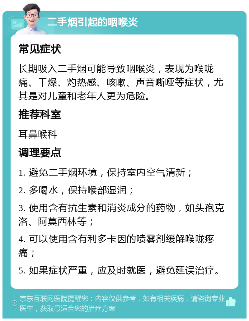 二手烟引起的咽喉炎 常见症状 长期吸入二手烟可能导致咽喉炎，表现为喉咙痛、干燥、灼热感、咳嗽、声音嘶哑等症状，尤其是对儿童和老年人更为危险。 推荐科室 耳鼻喉科 调理要点 1. 避免二手烟环境，保持室内空气清新； 2. 多喝水，保持喉部湿润； 3. 使用含有抗生素和消炎成分的药物，如头孢克洛、阿莫西林等； 4. 可以使用含有利多卡因的喷雾剂缓解喉咙疼痛； 5. 如果症状严重，应及时就医，避免延误治疗。