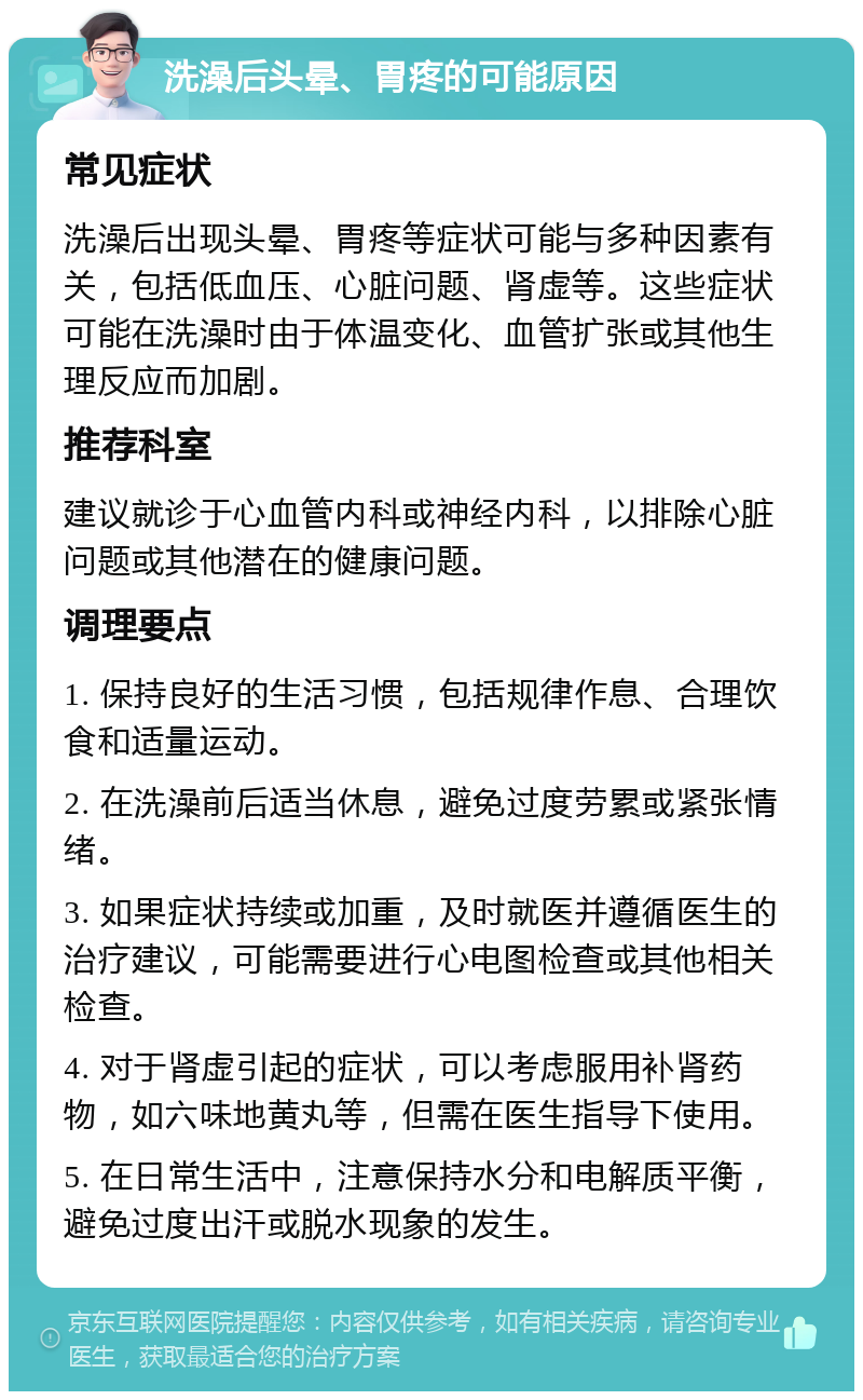 洗澡后头晕、胃疼的可能原因 常见症状 洗澡后出现头晕、胃疼等症状可能与多种因素有关，包括低血压、心脏问题、肾虚等。这些症状可能在洗澡时由于体温变化、血管扩张或其他生理反应而加剧。 推荐科室 建议就诊于心血管内科或神经内科，以排除心脏问题或其他潜在的健康问题。 调理要点 1. 保持良好的生活习惯，包括规律作息、合理饮食和适量运动。 2. 在洗澡前后适当休息，避免过度劳累或紧张情绪。 3. 如果症状持续或加重，及时就医并遵循医生的治疗建议，可能需要进行心电图检查或其他相关检查。 4. 对于肾虚引起的症状，可以考虑服用补肾药物，如六味地黄丸等，但需在医生指导下使用。 5. 在日常生活中，注意保持水分和电解质平衡，避免过度出汗或脱水现象的发生。