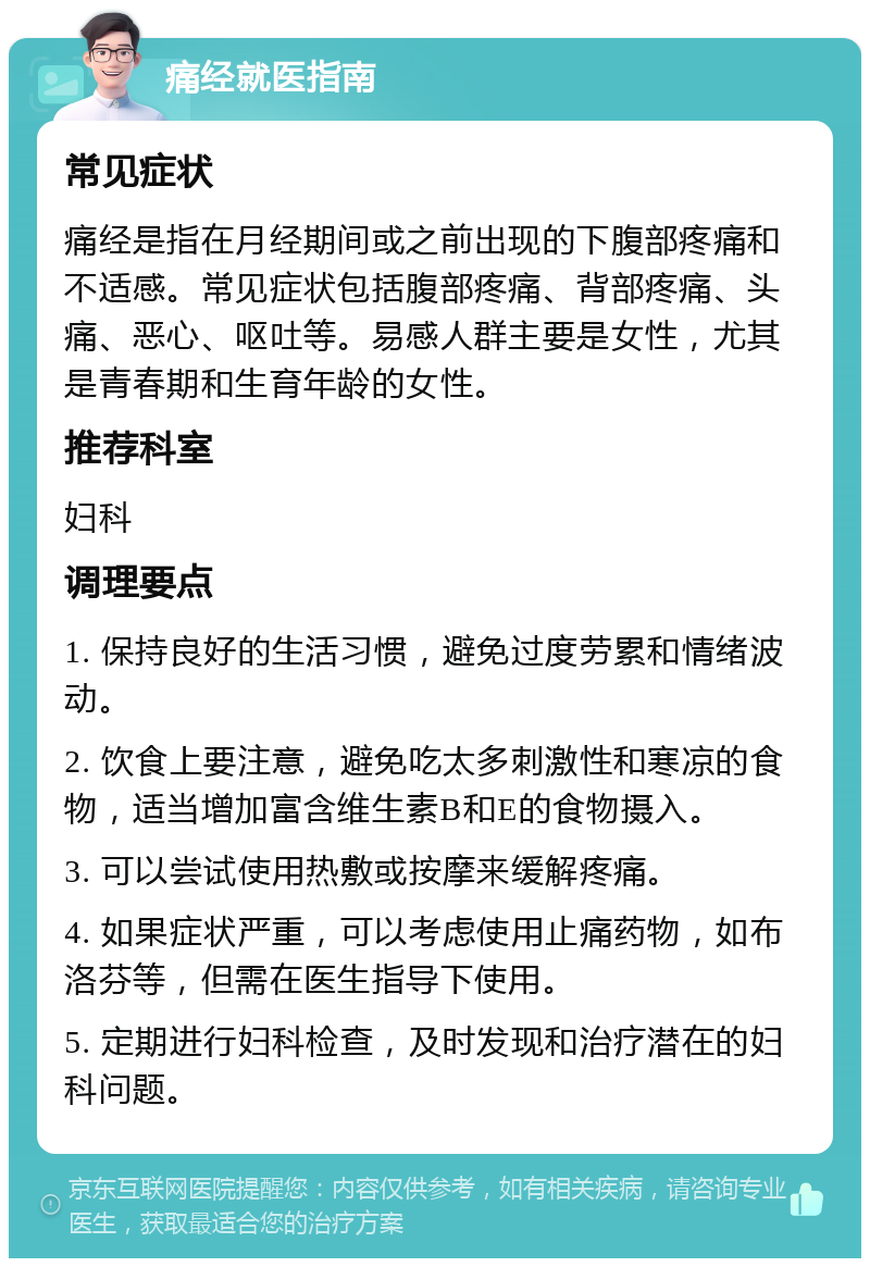 痛经就医指南 常见症状 痛经是指在月经期间或之前出现的下腹部疼痛和不适感。常见症状包括腹部疼痛、背部疼痛、头痛、恶心、呕吐等。易感人群主要是女性，尤其是青春期和生育年龄的女性。 推荐科室 妇科 调理要点 1. 保持良好的生活习惯，避免过度劳累和情绪波动。 2. 饮食上要注意，避免吃太多刺激性和寒凉的食物，适当增加富含维生素B和E的食物摄入。 3. 可以尝试使用热敷或按摩来缓解疼痛。 4. 如果症状严重，可以考虑使用止痛药物，如布洛芬等，但需在医生指导下使用。 5. 定期进行妇科检查，及时发现和治疗潜在的妇科问题。