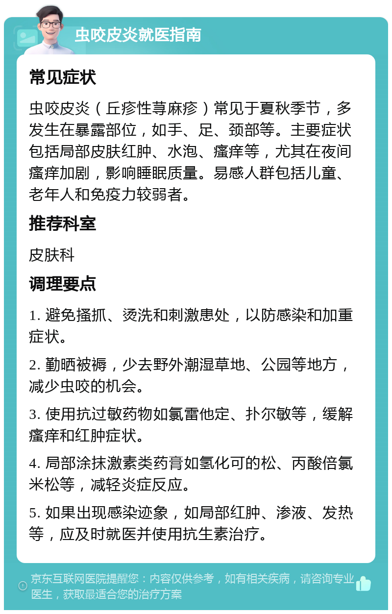 虫咬皮炎就医指南 常见症状 虫咬皮炎（丘疹性荨麻疹）常见于夏秋季节，多发生在暴露部位，如手、足、颈部等。主要症状包括局部皮肤红肿、水泡、瘙痒等，尤其在夜间瘙痒加剧，影响睡眠质量。易感人群包括儿童、老年人和免疫力较弱者。 推荐科室 皮肤科 调理要点 1. 避免搔抓、烫洗和刺激患处，以防感染和加重症状。 2. 勤晒被褥，少去野外潮湿草地、公园等地方，减少虫咬的机会。 3. 使用抗过敏药物如氯雷他定、扑尔敏等，缓解瘙痒和红肿症状。 4. 局部涂抹激素类药膏如氢化可的松、丙酸倍氯米松等，减轻炎症反应。 5. 如果出现感染迹象，如局部红肿、渗液、发热等，应及时就医并使用抗生素治疗。