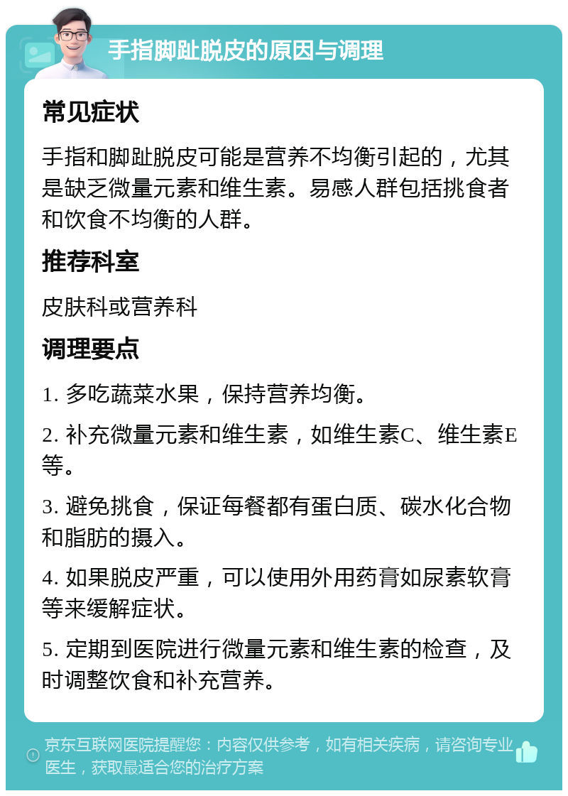 手指脚趾脱皮的原因与调理 常见症状 手指和脚趾脱皮可能是营养不均衡引起的，尤其是缺乏微量元素和维生素。易感人群包括挑食者和饮食不均衡的人群。 推荐科室 皮肤科或营养科 调理要点 1. 多吃蔬菜水果，保持营养均衡。 2. 补充微量元素和维生素，如维生素C、维生素E等。 3. 避免挑食，保证每餐都有蛋白质、碳水化合物和脂肪的摄入。 4. 如果脱皮严重，可以使用外用药膏如尿素软膏等来缓解症状。 5. 定期到医院进行微量元素和维生素的检查，及时调整饮食和补充营养。